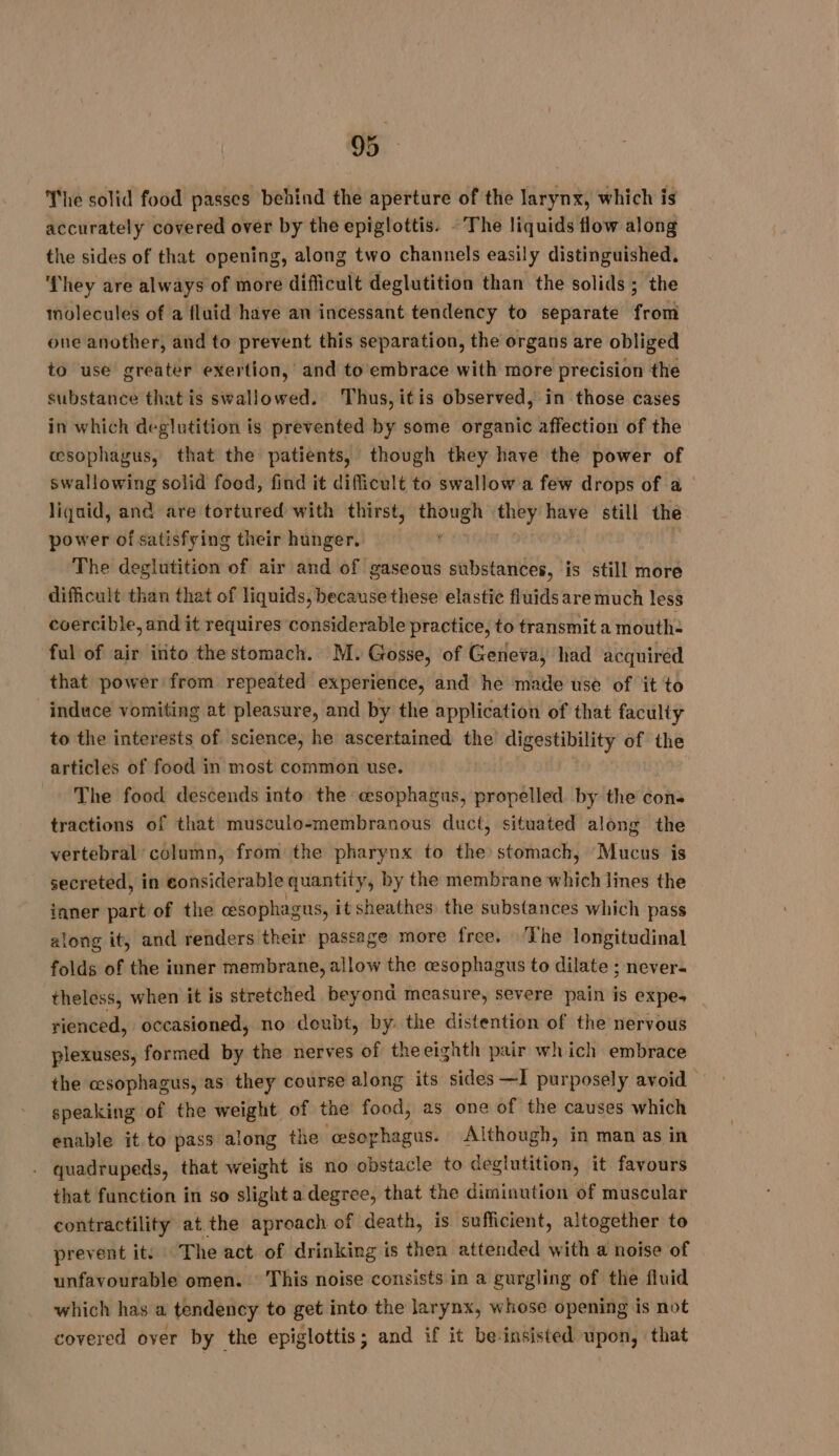 The solid food passes behind the aperture of the larynx, which is accurately covered over by the epiglottis. - The liquids flow along the sides of that opening, along two channels easily distinguished. ‘They are always of more difficult deglutition than the solids ; the molecules of a fluid have an incessant tendency to separate from one another, and to prevent this separation, the organs are obliged to use greater exertion, and to embrace with more precision the substance that is swallowed. Thus,itis observed, in those cases in which deglutition is prevented by some organic affection of the œæsophagus, that the patients, though they have the power of swallowing solid food, find it difficult to swallow a few drops of a liquid, and are tortured with thirst, though awe have still the power of satisfying their hunger. | The deglutition of air and of gaseous substances, is ‘still more difficult than that of liquids, because these elastic fluids are much less coercible, and it requires considerable practice, to transmit a mouth: ful of air into thestomach. M. Gosse, of Geneva, had acquired that power from repeated experience, and he made use of it to induce vomiting at pleasure, and by the application of that faculty to the interests of science, he ascertained the digestibility of the articles of food in most common use. The food descends into the esophagus, propelled by the con tractions of that musculo-membranous duct, situated along the vertebral column, from the pharynx to the) stomach, Mucus is secreted, in considerable quantity, by the membrane which lines the ianer part of the cesophagus, it sheathes the substances which pass along it, and renders their passage more free. The longitudinal folds of the inner membrane, allow the cesophagus to dilate ; never- theless, when it is stretched beyond measure, severe pain is expe rienced, occasioned, no doubt, by. the distention of the nervous plexuses, formed by the nerves of theeighth pair which embrace the esophagus, as they course along its sides ~I purposely avoid speaking of the weight of the food, as one of the causes which enable it to pass along the ‘esophagus. Although, in man as in . quadrupeds, that weight is no obstacle to deglutition, it favours that function in so slight a degree, that the diminution of muscular contractility at the aproach of death, is sufficient, altogether to prevent it. The act of drinking is then attended with a noise of unfavourable omen. This noise consists in a gurgling of the fluid which has a tendency to get into the larynx, whose opening is not covered over by the epiglottis; and if it be-insisted upon, that