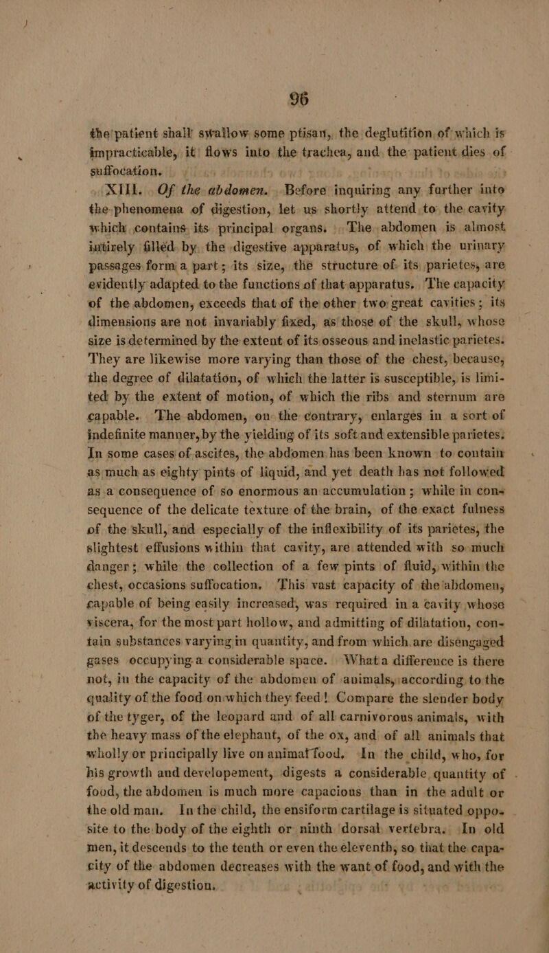 the'patient shall swallow some ptisan,, the deglutition. of which is impracticable, it flows into the trachea, and the: patients dies of suffocation. , MILL... Of the AE Before inquiring any Pas into the phenomena of digestion, let us shortly attend to: the cavity which contains its principal organs. |The abdomen is almost intixely filléd. by. the digestive apparatus, of which the urinary passages, form a part; its size, the structure of: its parietes, are evidently adapted to the functions of that-apparatus, The capacity of the abdomen, exceeds that of the other two great cavities; its dimensions are not invariably fixed, as those of the skull, whose size is determined by the extent of its osseous and inelastic parietes. They are likewise more varying than those of the chest, because, the degree of dilatation, of which the latter is susceptible, is limi- ted by the extent of motion, of which the ribs and sternum are capable. ‘The abdomen, on the contrary, enlarges in a sort of indefinite manner, by the yielding of its soft and extensible parietes: In some cases of ascites, the abdomen: has been known to contain as much as eighty pints of liquid, and yet death has not followed as a consequence of so enormous an accumulation ; while in cons sequence of the delicate texture of the brain, of the exact fulness of the skull, and especially of the inflexibility of its pariètes, the slightest effusions within that cavity, are attended with so much danger ; while the collection of a few pints of fluid, within the chest, occasions suffocation, This vast capacity of the abdomen, capable of being easily increased, was required in a cavity whose viscera, for the most part hollow, and admitting of dilatation, con- tain substances varying in quantity, and from which.are disengaged gases occupying a considerable space. : What a difference is there not, in the capacity of the abdomen of .animalsy;according to the quality of the food onwhich they feed! Compare the slender body of the tyger, of the leopard and of all carnivorous animals, with the heavy mass of the elephant, of the ox, and of all animals that wholly or principally live on animaf food, In the child, who, for his growth and developement, digests a considerable quantity of . food, the abdomen is much more capacious than in the adult or theoldman. Inthe'child, the ensiform cartilage is situated oppo. site to the body of the eighth or ninth dorsal, vertebra. In old men, it descends to the tenth or even the eleventh, so that the capa- city of the abdomen decreases with the want.of food, and with the activity of digestion. | ih -