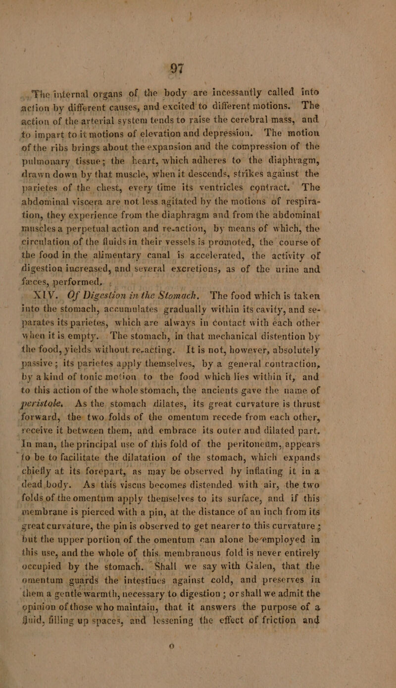 The internal organs of the body are » incessantly called into action by different causes, and excited to different motions. The action of the arter ial system tends to raise the cerebral mass, and to impart toit motions of elevation and depression. The motion ofthe ribs brings about the expansion and the compression of the pulmonary tissue; the heart, which adheres to the diaphragm, drawn down by that muscle, hers it descends, strikes against the parietes of the chest, every time its ventricles contract. The abdominal viscera are not less agitated by the motions of respira- tion, they experience from the diaphragm and from the abdominal muscles a perpetual action and re-action, by means of which, the circulation of the fluids in their vessels is promoted, the course of the food in the alimentary canal is accelerated, the activity of digestion increased, and several excretions, as of the urine and feces, performed, XLV. Of Digestion in the Stomach. The od which is taken into the stomach, accumulates gradually within its cavity, and se- parates its parietes, which are always in contact with each other when it is empty. ‘The stomach, in that mechanical distention by the food, yields without re-acting. It is not, however, absolutely passive ; its parietes apply themselves, by a general contraction, by akind of tonic motion to the food which lies within it, and to this action of the whole stomach, the ancients gave the name of peristole. As the stomach dilates, its great curvature is thrust forward, the two folds of the omentum recede from each other, _receive it between them, and embrace its outer and dilated part. In man, the principal use of this fold of the peritonedam, appears “fo be to facilitate the dilatation of the stomach, which expands “chiefly at its forépart, as may be observed by inflating it in a dead body. As this viscus becomes distended with air, the two folds of the omentum apply themselves to its surface, and if this membrane i is pierced with a pin, at the distance of an inch from its great curv ature, the pin is observed to get nearer to this curvature ; but the upper portion of the omentum can alone bevemployed in . this use, and the whole of this, membranous fold is never entirely LE ta ny the stomach. “Shall we say with habe that the them a Cae ee adh: necessary to ion: or shall we SA the opinion of those who maintain, that it answers the purpose of 4 fluid, filling up spaces, and lessening the effect of friction and La