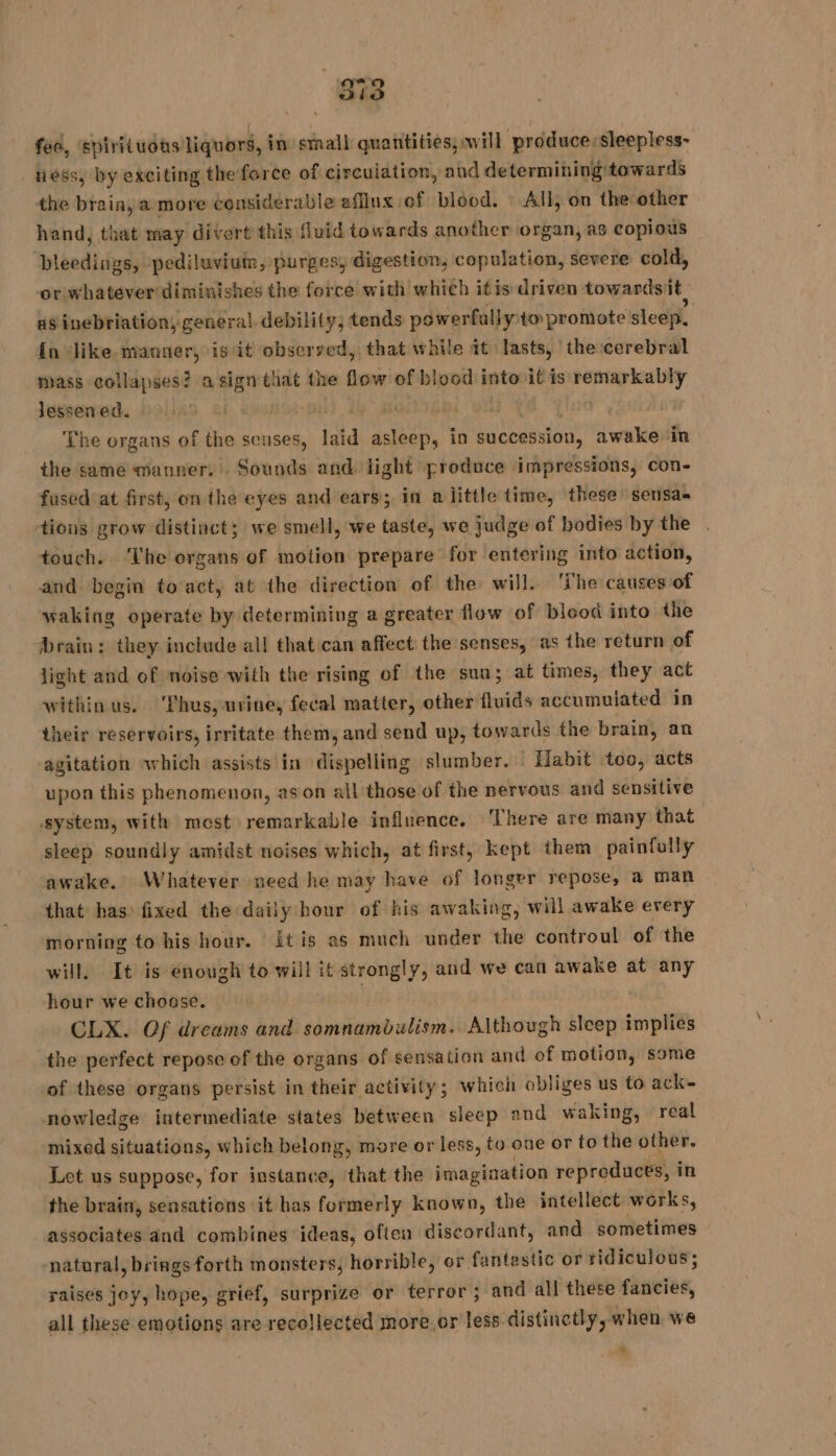 88 fee, spirituous: liquors, in small quantities; will produce: sleepless- ness, by exciting the force of circulation, and determining towards the brain, a more considerable affinx of blood. All, on the other hand, that may divert this fluid towards another organ, as copious pleedings, -pediluviuin, purges, digestion, copulation, severe cold, or whatever diminishes the force with which itis driven towardsit as inebriation, general debility, tends powerfully to promote sleep. {n ‘like manner, is it observed, that while it lasts, the cerebral mass collapses? a sign that the flow of blood into it is remarkably lessened. Aisa: me | | ‘The organs of the senses, laid asleep, in succession, awake in the same manner. Sounds and light produce impressions, con- fused at first, on the eyes and ears; in alittle time, these sensa- tious grow distinct; we smell, we taste, we judge of bodies by the touch. ‘The organs of motion prepare for entering into action, and begin to act, at the direction of the will. The causes of waking operate by determining a greater flow of blood into the brain: they include all that can affect the senses, as the return of light and of noise with the rising of the sua; at times, they act within us. ‘Thus, urine, fecal matter, other fais accumulated in their reservoirs, irritate them, and send up, towards the brain, an agitation which assists in eral g slumber. {labit too, acts upon this phenomenon, ason all those of the nervous and sensitive system, with most remarkable influence, There are many that sleep soundly amidst noises which, at first, kept them painfully awake. Whatever need he may have of longer repose, a man that has fixed the daily hour of his awaking, will awake every morning to his hour. itis as much under the controul of the will. It is enough to will it strongly, and we can awake at any hour we choose. | CLX. Of dreams and sdanutianwb nlite’ Although sleep implies the perfect repose of the organs. of sensation and of motion, some of these organs persist in their activity; which obliges us to ack- nowledge intermediate states between sleep and waking, real mixed situations, which belong, more or less, to one or to the other. Let us suppose, for instance, that the imagination reproduces, i in the brain, sensations it has formerly known, the intellect works, associates and combines ideas, often discordant, and sometimes natural, bringsforth monsters, horrible, or fantestic or ridiculous; raises joy, hope, grief, surprize or terror ; and all these faseies, all these emotions are recollected more.or less distinctly, when we +
