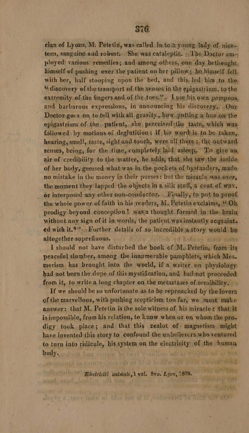 cian of Lyons, M: Petetin, was called. into a young, lady. of, nine- teen, sanguine atid robust. She! was cataleptic. ),/l'he Doctor em-: ployed) various’ remedies; and among others, one day, bethought. himself of pushing over the patient on her pillows. he himself fell. with her, half stooping upon the bed, and this,Jed; him to the, “discovery of the transport ofthe senses in the epigastrium, to the extremity of.the fingers.and,of the ,toes.”,, Luse:his owm pompous, and barbarous expressions, in announcing his discovery.. .Qur Doctor. goes on to tell, with all, gravity..bow,.putting.a bunon'the epigast rium of, the, patient, , she, perceived the taste, which was followed by motions,of deglutition: if; his sy, ordpis, to be, taken,, hearing, smell, taste, sightand, touch, were. all there : the outward senses, us for the time, completely, laid: asleep, To give an, air of credibility to the matter, he adds; that, she. saw;the inside. of her body, guessed. whatwas in. the. pockets, of hystanders, made, no mistake in the money in their purses: but the miracle Was,over, the moment they lapped the objects in a. silk stuff, a coat.of wax, _ or interposed-any other non-conductor. : finally, to put to proof the whole power. of faith in his readers, M. Petetin exclaims, Oh prodigy beyond conception ! wasia thought formed in ‘the brain without any sign of it in words; the patient. was instantly acquaint. ed with it.*”»,Fuyther details of so incredible a story eile be aléozethdvagnestinons, oh vd bolicos wees I should not have distur Bea the book of M; Petetin, se its peaceful slumber, among the innumerable pamphlets, which Mes. merism has brought into the world, if a. writer. on physiology had not been the dupe of this mystification, and had; not le from it, to write a long chapter on, the metastases of sensibility. . If we should be so unfortunate.as to be reproached by the rah of the marvellous, with pushing scepticism too far, we must make answer; that M. Petetin is the sole witness of, his miracle: that/it is impossible, from his relation, to know when or on whom the pro. digy took place; and that this zealot of magnetism might have invented this story to confound the unbelievers who ventured to turn into ridicule, his Sister on the plesesiaity of the ‘human body. 4 ; ae Lee 7 Electricité animale,1yol. Svo. Lyon, 808. :
