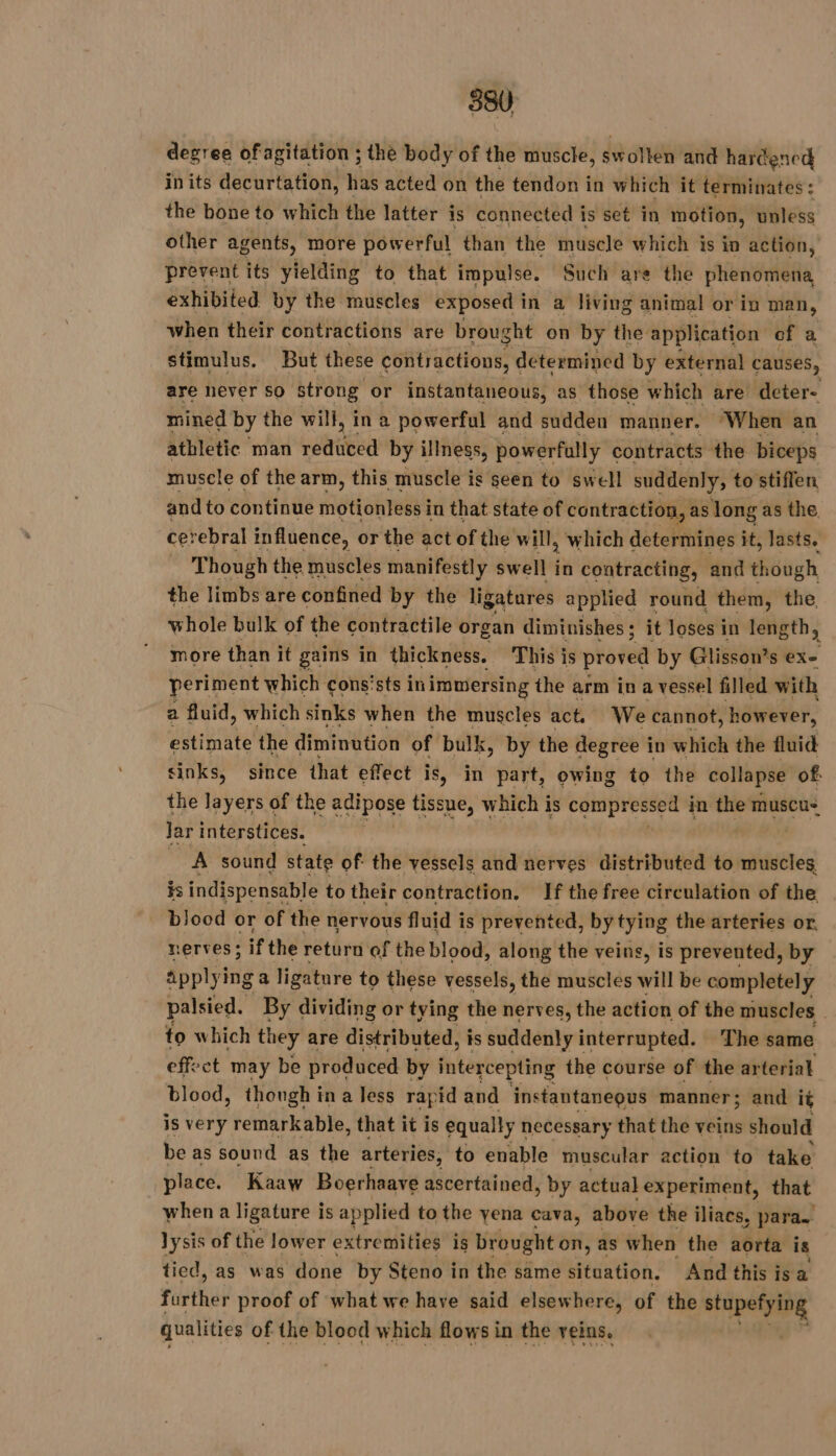 degree ofagitation ; the body of the muscle, swollen and harcencd inits decurtation, has acted on the tendon in which it terminates : the bone to which the latter is connected i is set in motion, unless other agents, more powerful than the muscle which is in action, prevent its yielding to that impulse. Such are the phenomena exhibited by the muscles exposed in a living animal or in man, when their contractions are brought on by the application of a stimulus. But these contractions, determined by external causes, are never so strong or instantaneous, as those which are deter- mined by the will, ina powerful and sudden manner. When an athletic man ance by illness, powerfully contracts the biceps muscle of the arm, this muscle is seen to swell suddenly, to stiffen, and to continue migttoh neds’ in that state of contraction, as long as the cerebral influence, or the act of the will, which determines it, lasts. Though the muscles manifestly swell in contracting, and though the limbs are confined by the ligatures applied round them, the whole bulk of the contractile organ diminishes ; it loses i in length, more than it gains in thickness. This is proved by Glisson’s exe periment which cons'sts in immersing the arm in a vessel filled with a fluid, which sinks when the muscles act. We cannot, hawider, estimate the diminution of bulk, by the degree in which the fluid sinks, since that effect is, in part, owing to the collapse of: the layers of the adipose tissue, which is compressed 4 in the muscu- Jar interstices. | A sound state of the vessels and nerves distributed to muscles is indispensable to their contraction. If the free circulation of the blood or of the nervous fluid is prevented, by tying the arteries or. nerves; if the return of the blood, along the veins, is prevented, by applyi inga ligature to these vessels, the muscles wil be completely palsied. By dividing or tying the nerves, the action of the muscles | to which they are distributed, is suddenly interrupted. The same effect may be produced by intercepting the course of the arterial blood, though ina less rapid and instantaneous manner; and i¢ is very remarkable, that it is equally necessary that the veins should be as sound as the arteries, to enable muscular action to take place. Kaaw Boerhaave ascertained , by actual Lexperiment, that when a ligature is applied to the yena cava, above the iliacs, para. lysis of the lower extremities is brought on, as when the aorta is tied, as was done by Steno in the same situation. And this is a Firth proof of what we have said elsewhere, of the stupefying qualities of the blood which flows in the reins.