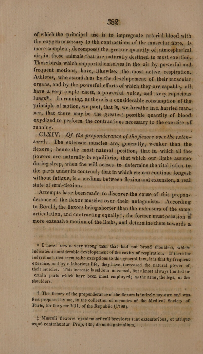 3821 of which the principal uge is to. impregnate arterial blood with the oxygen necessary to th, contractions of the muscular fibre, is. more complete, decomposes the greater quantity of. atmospherical, air, in those animals,that are naturally destined to most exertion.. . Those birds, which support themselves in the air by powerful and. frequent motions, have, likewise, the. most active. respiration. Athletes, who astonishus by the developement of. their muscular: | organs, and by the powerful efforts of which they are capable, alk; have, a very ample chest, a powerful voice, and very capacious Juags*, In running, as there isa considerable consumption ofthe - principle of motion, we pant, that is, we breathe ina hurried man . ner, that there may be the greatest possible quantity of blood oxydized to perform the contractions necessary to the exercise GE running, | is Sa: Oe ben pairs CLXIV.. Of the preponderance of the flexors over the exten= sorst.. The extensor muscles are, generally, weaker than the flexors; hence-the most natural position, that in which all the: powers are naturally in equilibrio, that which our limbs assume: during sleep, when the will ceases to. determine the vital infiux.to. the parts underits controul, that in which we can continue longest without fatigue, is a medium between flexion and extension,-a real: state of semi-flexion. te Mid eon ely Attempts have been made to discover the cause of this prepon-: derance of the flexor muscles over their antagonists. According to Borelli, the flexors being.shorter than the extensors of the same: articulation, and contracting equally, the former mustoecasion a more extensive motion of the limbs, and determine them towards à &gt; . * I never saw a very strong man that had not broad shoulders, which © indicatés a considerable developement of the cavity of respiration. If there be individuals that seem to be exceptions to this general law, it is that by frequent exercise, and by a laborious life, they have increased the natural power of. their muscles. This increase is seldom universal, but almost always limited to: értain parts which have been most employed; as the arms, the legs, or the shoulders, Ne à 7 mt d - : + + The theory of the preponderance of the flexors is intirely my.own and was first proposed by me, in the collection of memoirs of the Medical Society of Paris, for the year VII, of the Republic (1799), - | + Musculi flexores ej1sdem artieuli breviores sunt extensoribus, et utrique: _ æquè contrahuntur Prop, 130, de môtu animalium, 1: |