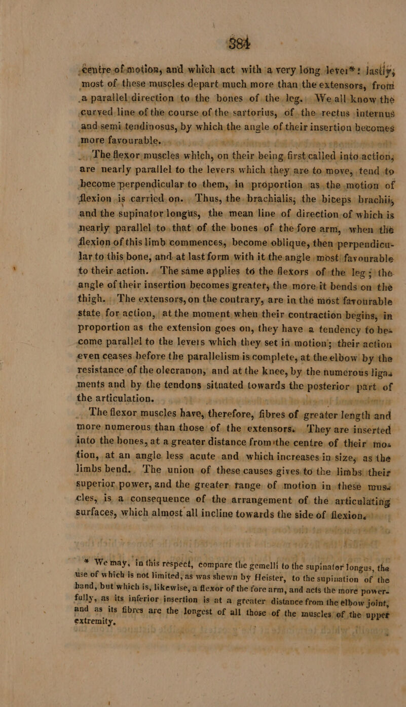 -entre-of motion, and which act with a very long Jever* : lastiy; most of. these muscles depart much more than the extensors, froti .2 parallel direction to the bones of the leg.) We all know the curved line of the course of the sartorius, of .the rectus internus and semi tendinosus, by which the angle of their insertion becomes more favourable... ws vias? dé ries emo | The flexor muscles which, on their being firstcalled into action; are nearly parallel to the levers which they are to move, tend to become perpendicular to them, in \proportion jas. the motion of flexion is carried.on... Thus, the. brachialis; the biceps brachii, and the supinator:longis, the mean line of direction of which is nearly parallel to.that of the bones of the fore arm, when the flexion of this limb commences, become oblique, then perpendicu- jar to this bone, and. at last form with it the angle most! favourable to their action. The same applies t6 the flexors ofthe leg : the angle of their insertion becomes greater, the more.it bends on the thigh. The extensors, on the coutrary, are in thé most favourable state for action, at the moment when their contraction begins, in proportion as the extension goes on, they have a tendency to bes come parallel to the levers which they set in motion’; their action even ceases before the parallelism is complete, at the elbow by the resistance of the olecranon, and at the knee, by the numerous ligas ments and by the tendons situated towards the posterior. part. of the articulation. ph der abt ois fe Eenarendhenies ds _ The flexor muscles have, therefore, fibres of greater length and more numerous than those of the extensors. ‘They are inserted into the bones, at a greater distance fromithe centre of their mos tion, at an angle less acute and which increases in sizes as the Jimbs bend., The union of these causes gives:to the limbs’ their superior, power, and the greater. range of motion in these musé cles, is a consequence of the arrangement of. the articulating surfaces, which almost all incline towards the side of flexion.) | Rete ‘ + iM H LP BEL Libé in % an TN _* We may, in this respect, compare the gemelli to the supinator longus, the use of which is not limited, as was shewn by Heister, to the supination of the hand, but which is, likewise, a flexor of the fore arm, and acts the more power. fully, as its inferior insertion is at a gteater distance from the elbow joint, and as its fibres are the longest of all those -Of the muscles’ of the upper extremity, Fat ts a RCE N AY ; -