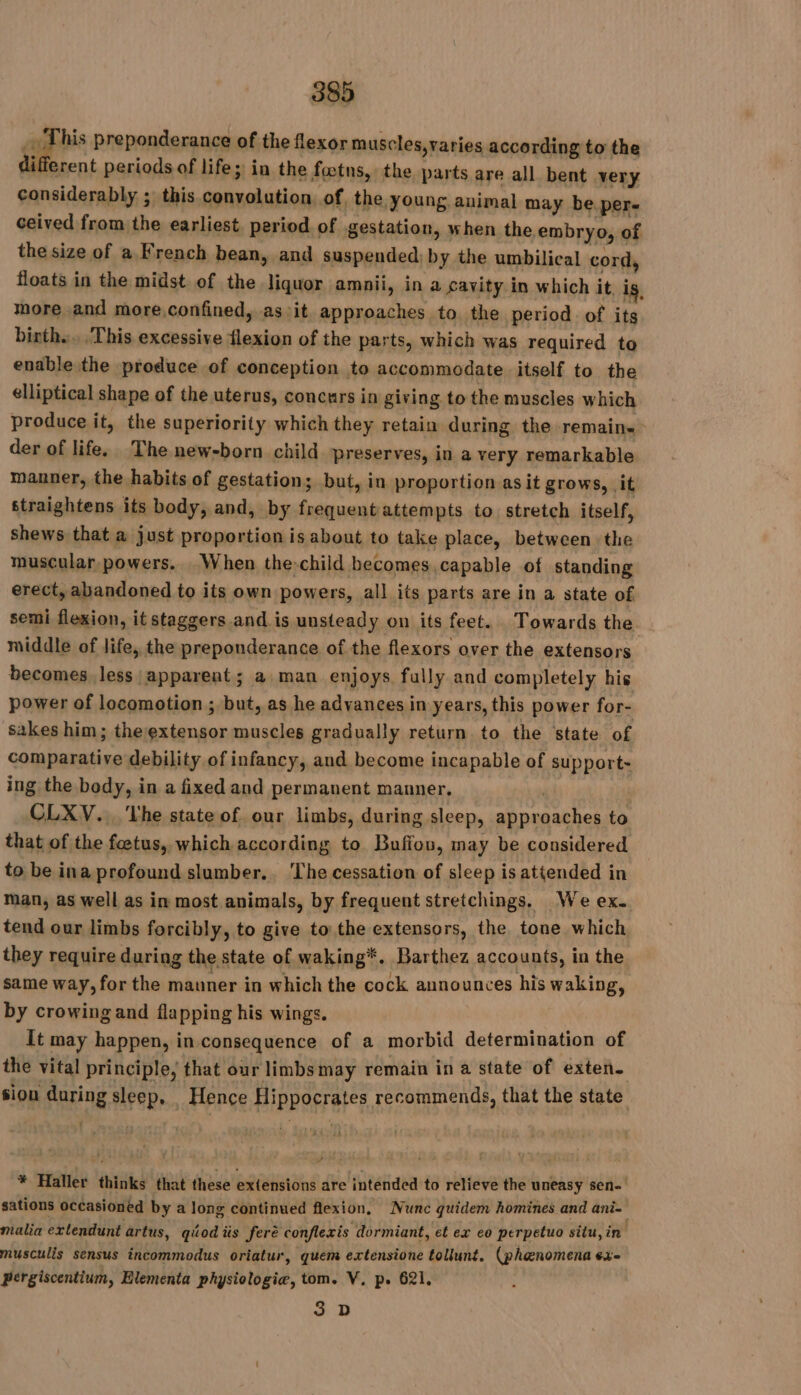 _ This preponderance of the flexor muscles,varies according to the ifferent periods of life; in the fœtns,: the parts are all bent very considerably ; this convolution of, the young animal may be per- ceived from the earliest. period of gestation, when the embryo, of the size of a French bean, and suspended) by the umbilical cord, floats in the midst of the liquor amnii, in a cavity in which it, ig, more and more,confined, as :it approaches to the period of its birth... This excessive flexion of the parts, which was required to enable the produce of conception to accommodate itself to the elliptical shape of the uterus, concurs in giving to the muscles which produce it, the superiority which they retain during the remain. der of life. The new-born child preserves, in a very remarkable manner, the habits of gestation; but, in proportion as it grows, it straightens its body, and, by frequent attempts to stretch itself, shews that a just proportion is about to take place, between the muscular, powers. When the child becomes capable of standing erect, abandoned to its own powers, all its parts are in a state of semi flexion, it staggers and is unsteady on its feet. Towards the. middle of life, the preponderance of the flexors over the extensors becomes less apparent ; a man enjoys fully and completely his power of locomotion ; but, as he advances in years, this power for- sakes him; the extensor muscles gradually return to the state of comparative debility of infancy, and become incapable of support- ing the body, in a fixed and permanent manner. | CLXV... Vhe state of our limbs, during sleep, approaches to that of the fœtus, which according to Bufion, may be considered to be ina profound slumber. The cessation of sleep is attended in man, as well as in most animals, by frequent stretchings. We ex. tend our limbs forcibly, to give to the extensors, the tone which they require during the state of waking*. Barthez accounts, in the same way, for the manner in which the cock announces his waking, by crowing and flapping his wings. It may happen, in consequence of a morbid determination of the vital principle, that our limbsmay remain ina state of exten. sion during sleep, Hence Hippocrates recommends, that the state * Haller thinks that these extensions are intended to relieve the uneasy sen sations occasioned by a long continued flexion, Nunc quidem homines and ani malia extendunt artus, qéod iis feré conflexis dormiant, et ex eo perpetuo situ, in musculis sensus incommodus oriatur, quem extensione tollunt. (phenomena ex- pergiscentium, Elementa physiologiæ, tom. V, p. 621. 3 D