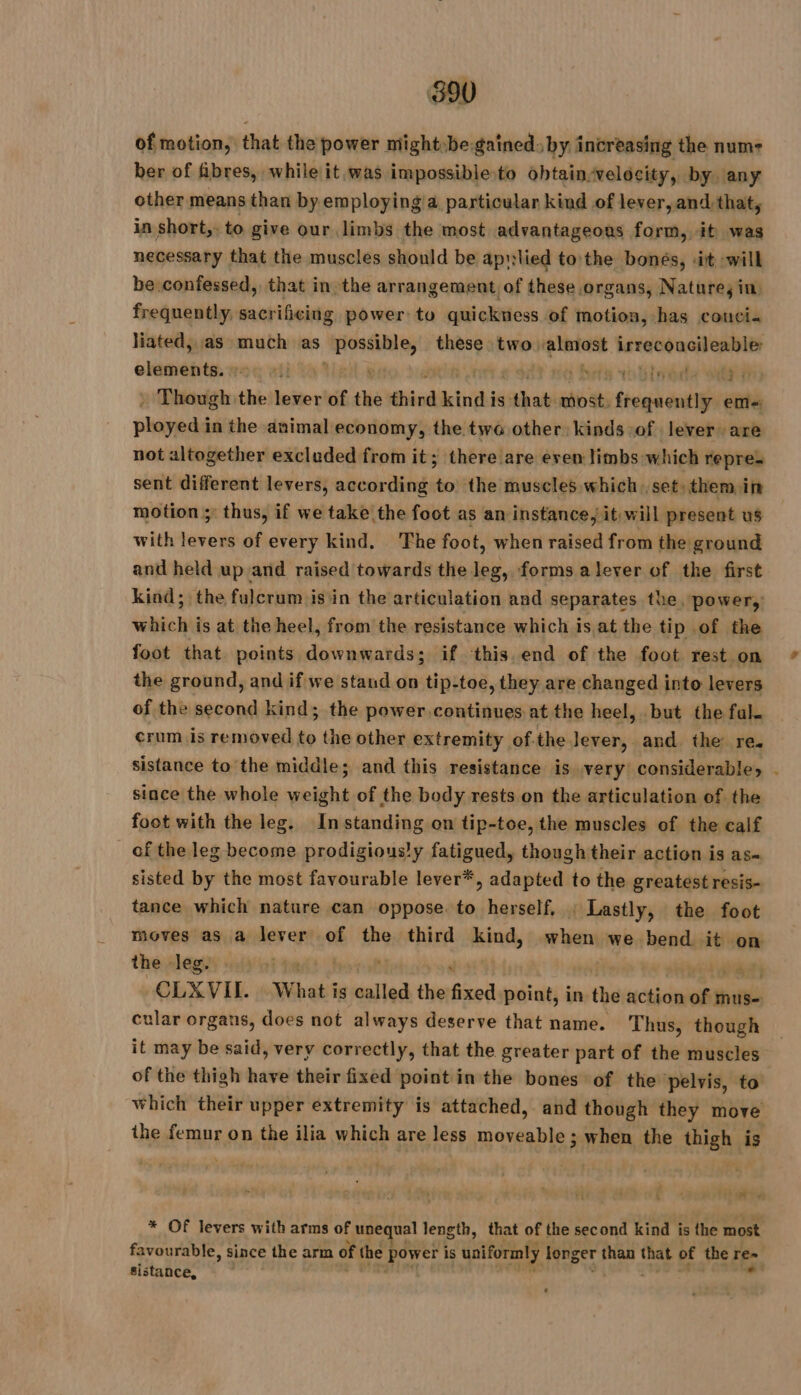 of motion, that the power might-be.gained by increasing the num ber of fibres, while it was impossible to obtain-velocity, by any other means than by employing a particular kind of lever, and that, in short, to give our limbs the most advantageous form, it was necessary that the muscles should be aprilied tothe bonés, «it will be confessed, that in the arrangement of these organs, Nature, in, frequently, sacrificing power to quickness of motion, has couci« liated, as much as bee} sung these two almost AO clsmehtes ron att « h da sr Ty : Though the lever of the third kind is that wvst: paper eme phil in the animal economy, the two other kinds of lever are not altogether excluded from it; there are even limbs which repre- sent different levers, according to the muscles which set, them in motion ; thus, if we take the foot as an instance, it,will present us with levers of every kind, The foot, when raised from the ground and held up and raised towards the leg, forms a lever of the first kind; the fulcrum isin the articulation and separates the, power, which is at the heel, from the resistance which is at the tip of the foot that points downwards; if this end of the foot rest. on the ground, and ifwe stand on tip-toe, they are changed into levers of the second kind; the power continues at the heel, but the fal. ¢rum is removed ie the other extremity ofthe lever, and. the re. sistance to the middle; and this resistance is very considerable» since the whole weight of the body rests on the articulation of the foot with the leg. In standing on tip-toe, the muscles of the calf of the leg become prodigious/y fatigued, though their action is as- sisted by the most favourable lever*, adapted to the greatest resis- tance which nature can oppose to herself, : Lastly, the foot moves as a lever of the third kind, when we bend it on the slegiy ii Gi fads 3 x a PTT -CLXVIL. | What is called the fixed point, in the action of mus- cular organs, does not always deserve that name. Thus, though it may be said, very correctly, that the greater part of the muscles of the thigh have their fixed point in the bones of the ‘pelvis, to which their upper extremity is attached, and though they move the jeans on the ilia which are less RER vas when the thigh is Ver ON va * Of levers with arms of unequal length, that of the second kind is the most sistance, +