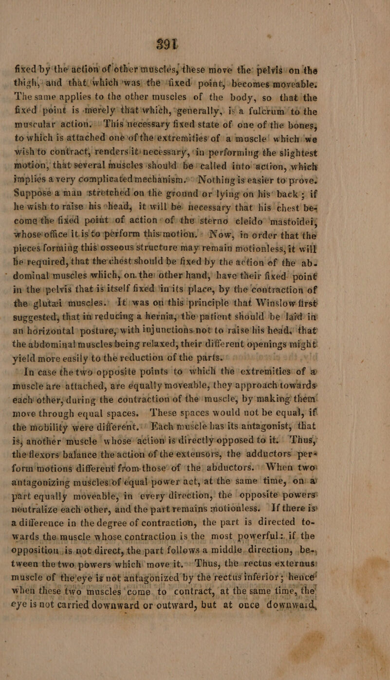 fixed by ‘the action of other musclés, these move the: pelvis: on the thigh, and that) which was) the ‘fixed. point, becomes moveable: The same applies to the other muscles of the body, so that the fixed point is merely that ‘which, generally, is a fulcrum’ td the muscular action. : This necessary fixed state of one of the bones, to which is attached one of the/extremitiés of a muscle! which we wish'to contract, renders itinecessary, ‘in performiug the slightest motion, that several muscles ‘should be ‘called into ‘action, which implies avery complicated mechanism. Nothing is easier to prove. Suppose a man stretched on the ground or lying on his’ back’; if he wish to raise his chead, it will bé necessary that his chest’ bes come'the fixed poiüt of action» of) the sterno cleido mastoideis whose'office it.is to perform this'motion. - Now, in order that the pieces forming this osseous structure may remain motionless; it will be required, that the chest should be fixed by the action of thé ab. : dominal:muscles which, on. the: other hand, ‘have’ their fixed point in the ‘pelvis that 5 itself fixed ‘inits place, by the contraction of the: glutæi muscles.’ It: was ontthis principle that Winslow first suggested, that in reducing a hernia; the patient should be! laid in an horizontal posture; with injanctions.not to raise his heady that the abdominal musclesibeing relaxed, their different onsale might yield more easily tothe reduction 58 the parts. : In case the two opposite points to which the extremities: cof a musclé are attached, are equally moveable, they approach towards each othérsduring the contraction of the muscle, by making them! move through equal spaces. ‘These spaces would not be equal, if _the mobility were different.:’ Each muscle has'its antagonist, that is, another muscle whose action is directly opposed to it. 'Thus,’ theflexors balance the action 6f the extensors, the adductors perà forni motions different from-those: of ‘the abductors.» When two: antagonizing musclesiof equal power act, at the same time, on: af part equally môvéablé; in ‘every direction, the opposite powers’ neutralize each other, and the part remains motionless. If there is a difference in the degree of contraction, the part is directed to- wards the.muscle whose contraction is the most powerful, if the opposition, »is not direct, the part follows a middle, direction, .be., tween the'two, powers which! moverit.°: Thus, the»rectus externus: muscle of ‘theleye is not antagonized by the rectus inferior; ‘hence! when these two muscles ‘ come. to contract, at the same time, the! eye is not carried downward or outward, but at once “downyiaid,