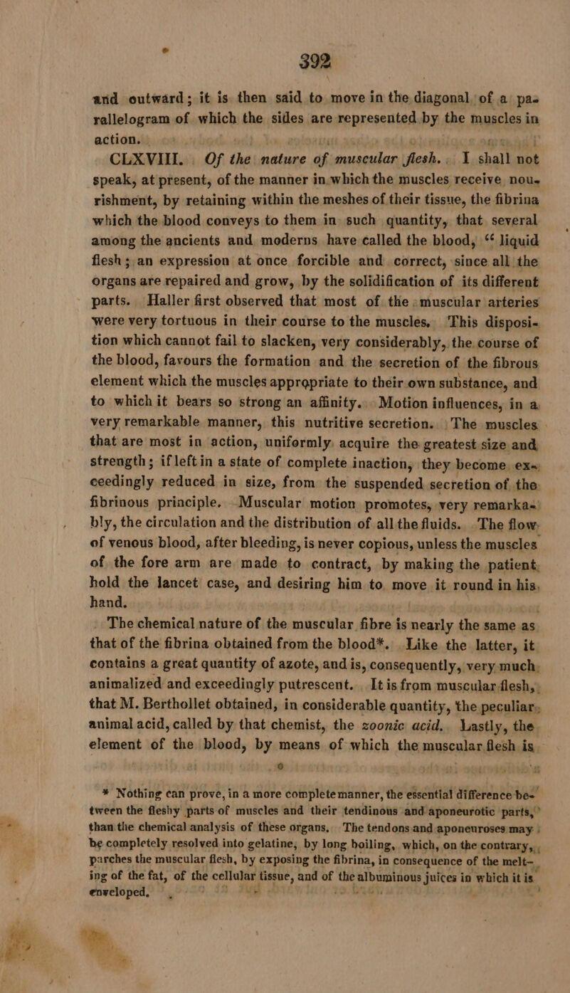 and outward; it is then said to move in the diagonal, of a pa rallelogram of which the sides are represented.by the muscles in action. | | TE | Op aeñg | CLXVIIT. Of the nature of muscular flesh., I shall not speak, at present, of the manner in which the muscles receive nou. rishment, by retaining within the meshes of their tissue, the fibrina which the blood conveys to them in such quantity, that several among the ancients and moderns have called the blood, ‘ liquid flesh ; an expression at once forcible and correct, since all the organs are repaired and grow, by the solidification of its different were very tortuous in their course to the muscles. ‘This disposi- tion which cannot fail to slacken, very considerably, the course of the blood, favours the formation and the secretion of the fibrous element which the muscles appropriate to their own substance, and to which it bears so strong an affinity... Motion influences, in a. very remarkable manner, this nutritive secretion. |The muscles that are most in action, uniformly, acquire the greatest size and, strength; ifleftin a state of complete inaction, they become ex ceedingly reduced in size, from the suspended secretion of the fibrinous principle. Muscular motion promotes, very remarka-) bly, the circulation and the distribution of all the fluids. The flow. of venous blood, after bleeding, is never copious, unless the muscles of the fore arm are made to contract, by making the patient. hold the lancet case, and desiring him to move it round in his, hand. | The chemical nature of the muscular fibre i is nearly the same as that of the fibrina obtained from the blood*. Like the latter, it contains a great quantity of azote, and is, consequently, very much, animalized and exceedingly putrescent. _ It is from muscular flesh, that M. Berthollet obtained, in considerable quantity, the peculiar, animal acid, called by that chemist, the zoonic acid.. lastly, the element of the blood, by means of which the muscular flesh is | sj 6 | | * Nothing can prove, in a more complete manner, the essential difference bes tween the fleshy parts of muscles and their tendinous and aponeurotic parts,” than the chemical analysis of these organs, The tendons.and aponeuroses may ! be completely resolved into gelatine, by long boiling, which, on the contrary, , P irches the muscular flesh, by exposing the fibrina, in consequence of the melt— ing of the fat, of the cellular tissue, and of the ip ae juices in which it is. enveloped, , ae -