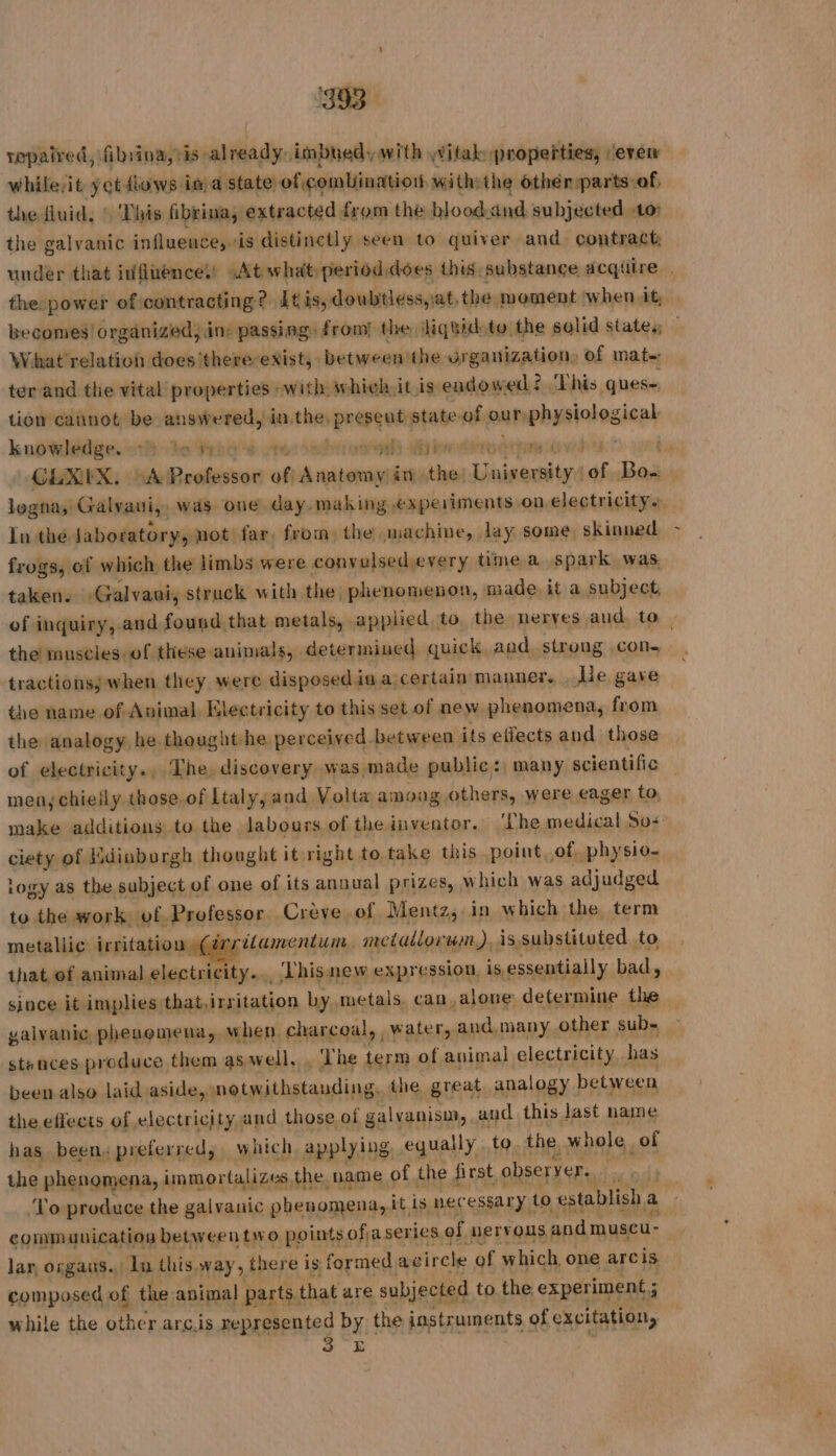 repaired, filrina,tis already, imbued, with witak properties, ‘even while,it yet dows im a state of combination with the othen parts of, the fluid, : This fibrina, extracted from the blood.and subjected 10: the galvanic influence, is distinctly seen to quiver and contract under that influencel’ At what perioddoes this substance acqiire . the: power of contracting? itis, doubtiess,at, the moment when it, becomes! organized, in: passing: from) the liquid tu the solid state. — What relation does there exist, between ihe organization, of mate: ter and the vital properties with whieh it is endowed This ques- tion cannot be answered, io the, preseut state of our physiological knowledge. oth he Hans vrevsobn oot abet TON NAN vedi” f GLXEX. A Professor of Anatomy in the. University.) of Bo... logna, Galvaui, was one day- making experiments on. electricity. à ln the Jaboratory, not far, from: the machine, lay some, skinned frogs, of which the limbs were convulsed every time a spark was. taken. Galvani, struck with the phenomenon, made it a subject. of inquiry,.and found that metals, applied to the neryes aud to | the muscles of these animals, determined quick and strong cone tractionss when they were disposed ia.a certain manner. He gave the name of Animal Electricity to this set of ne w phenomena, from the analogy he thought he perceived between its effects and those of electricity., The discovery was made public: many scientific men, chieily those.of Ltaly, and Volta among others, were eager to, make additions to the labours of the inventor. ‘Phe medical Sos ciety of Edinburgh thought it right to take this point, of, physio- logy as the subject of one of its annual prizes, which was adjudged to the work of Professor Crève of Mentz, in which the term metallic irritation 4 ritamentum, metallorum), is substituted to that ef animal electricity. _, Thisnew expression, is essentiall y bad, since it implies that,irritation by metals, can, alone: determine the _ yalvanic, phenomena, when charcoal, water, and, many other sub= stences produce them as well, The term of auimal electricity has been also laid aside, notwithstanding, the great analogy between the effects of electricity and those of galvanism,, aud this last name has been, preferred, which applying. equally to. the whole of the phenomena, immortalizes the name of the first, observer eae odh ‘To produce the galvanic phenomena, it is necessary to esti blish a | communication between two points ofjaserics of nervous andmuscu- lar, orgaus. ln this way, there is formed avircle of which one arcis composed of the animal parts that are subjected to the experiment; while the other arc.is represented by the instruments of excitation, 3 E