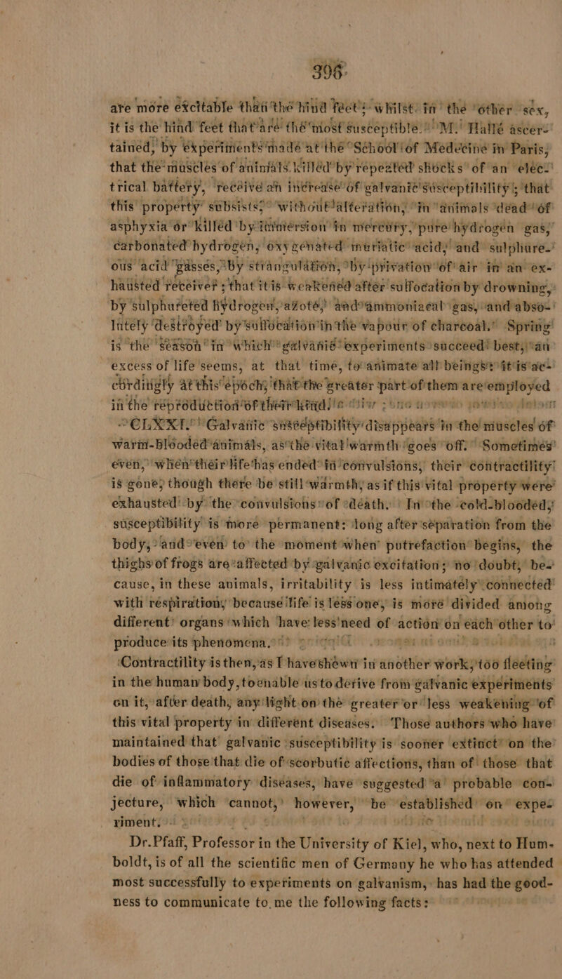 306 are more efcttable that the hind fects whilst. LE thé | ‘Other ‘sex, it is the hind feet that” aré théniost fistepeibte®! M. Hallé ascer- tained, by ‘experiments madé at thé “School of Medecine in Paris, that the‘muscles of aniniats. killéd’by répeatéd shocks’ of an eléel' trical battery, receive ah inérease 6f galvanie! Susceptibility 5 that this property” “subsistss” WithouPalteration, in animals dead“ of asphyxia’ or killed by rer oi in mercury, ‘pure! hydrogen gas,’ carbonated hydrogen, “oxygenated muriatic acidy and sulphure.’ ous acid ‘gasses, “BY strangulation, by! brivation of’ air im an ex- hauisted receive? ; that itis weakened after sulfocation by drowning, by Sulphuéeted AY Roper ‘afoté) and ammoniacal gas, and absos' lately’ destroÿed by'sulfocation in the vapour of charcoal,’ Spring’ ‘is the season “in Which’! galeanie? experiments succeed! best, an: excess of life seems, at that time, to animate all beings it'is'ae-' cr ditigly At this ébéch} that the oa mit of pets are! sa 60 in the reproduction OF therrkeeile 1 SRG GP) po eat ers SCLXYRE Galvatiic see disappear in the muscles 6f warin- bléoded*animals, asthe vital 'warmth goes off. Sometimes’ even, when théirlifethas ended? fii’ convulsions, their contractility’ is gone) though there be still warmthy as if this vital property were’ exhausted by the convulsions ” of oddity Tn othe -cold-bloodedy susceptibility is more permanent: long after séparation from the body, and°even’ to the moment when’ putrefaction begins, the thighs of frogs arevaffected by ‘galvanic excitation; no ‘doubt’ be. cause, in these animals, irritability is less intimately connected! with respirationy because ilife is less one, is moré divided among different’ organs ‘which ‘have: less! need of action’ on reach other to’ produceits phenomena.s? grigqi 0e en mt: Btu a ‘Contractility is then, as T have hewitt in another work,'t60 a sedans in the humaw body, toenable usto dérive from galvanic ek iditansity on it, after death, any'light on the greater'or less weakening of this vital property in different diseases. Those authors who have maintained that galvanic “susceptibility is sooner extinct” on the bodies of those ‘that die of scorbutic affections, than of those that die of inflammatory diséases, have suggested “a! probable con- jecture, which ann HT be phi On” ot riment: | , ASE ui Dr. Pratt Professor in the University of Kiel, who, next to Hum- boldt, is of all the scientific men of Germany he who has attended most successfully to experiments on galvanism, has had the good- ness to communicate to. me the following facts: