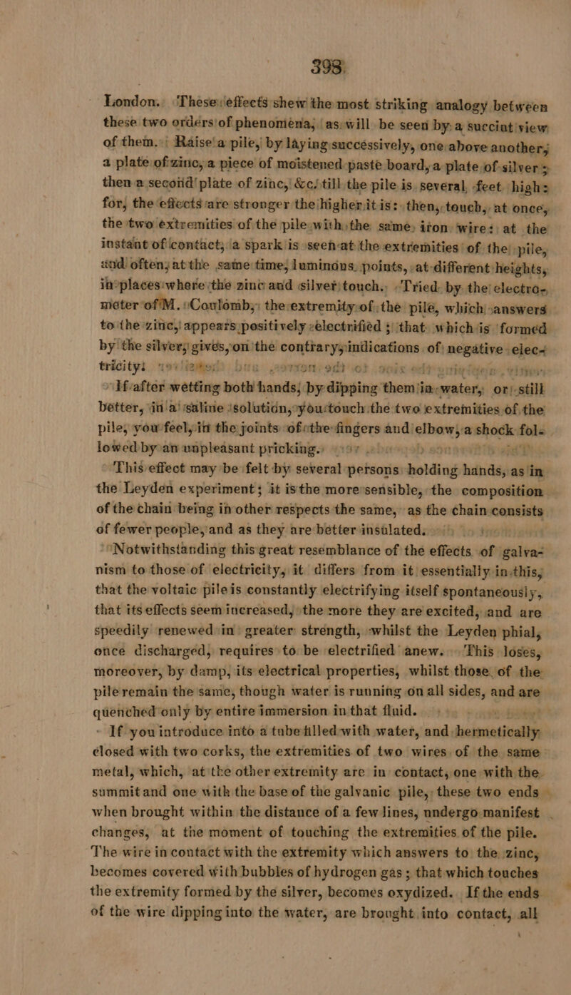 London. Thesereffects shew the most striking analogy between these two orders'of phenomena, as will be seen by: a succiat view of them. Räise'a pile, by laying successively, one above another, a plate of'zinc, a piece of moistened paste board, a plate of. silver &gt; then a secoiid! plate of zinc, &amp;c/till the pile is several, feet highs for, the effects are stronger the: higher, itis: then, toueh, at once, the two extremities of the pile with the same, iron wires: at the instant of contact; a spark is seen-at the extremities of the: ‘pile, and oftenjatthe same time; lumindns. points, -at-different: heights, in°places:where the zinc and silver! touch. Tried: by the: electro. meter of M. :Coulomb,: the extremity:of the pile, which answers to the zinc, appears positively -electnifièd :| that: which jis formed by the silver gives, on ‘the Yih tga of: negative elec~ tricity: CERCLE ve 29e af) ot curfr rite jen, Chtéoi ” If'after wetting both hands; by dipping veuf Why segues or). still better, in a! saline isolutiün, youstouch the two extremities of the pile, you feel, in the joints ofethe des and’ mer a shock: sg , lowed by oan unpleasant pricking.» 197 10 This effect may be felt by several persons: holding sini as in the Leyden experiment; it isthe moressensible, the composition of the chain being in other respects the same, as the chain consists of fewer people, and as they are better insulated. “Notwithstanding this great resemblance of the effects of galva- nism to those of electricity, it differs from it essentially in-this, that the voltaic pileis constantly electrifying itself spontaneously, that its effects seem increased, the more they are excited, and are speedily renewed in’ greater strength, -whilst the Leyden phial, once discharged, requires to be electrified anew... This loses, moreover, by damp, its electrical properties, whilst those of the pile remain the same, though water is running on all sides, and are quenched only by entire immersion in that fluid. | - If you introduce into a tube filled with water, nid: etre closed with two corks, the extremities of two wires. of the same metal, which, at the other extremity are in contact, one with the summit and one with the base of the galvanic pile, these two ends | when brought within the distance of a few lines, nndergo manifest . changes, at the moment of touching the extremities of the pile. The wire in contact with the extremity which answers to the zinc, becomes covered with bubbles of hydrogen gas; that which touches the extremity formed by the silver, becomes oxydized. Ifthe ends. of the wire dipping into the water, are brought into contact, all :