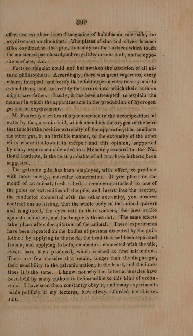 effect ceases: there is no disengaging of bubbles on oue ‘ ide noe oxydizement on thé other. «The'platésiof zine and silver become alike oxydized in the» pile, ‘but onlÿ on the surfaces which touch the moistened Faso nl rl us or HR et at wi onthe Xe site surfaces, &amp;c. | 2 V3 | - Facts so singular could not but awaken the attention of all na- tural philosophers. | Accordingly, there was great eagerness, every where, torepeat and verify these first experiments, to vary and to extend them, and to rectify the errors into which their authors might have fallen. Lastly, it has been attempted to explain the manner in which the FPE acts FAI A yt of sig Sai gas and in oxydizement. 10 UE ts a A Bi | M. Fourcroy ascribes this fhenomenon to the PARTS of water by the galvanic fluid, which abandons the oxygen to the wire that touches the positive entrant of the apparatus, then conducts the other gas, in an invisible manner, to the extremity of the other wire, where it allows it to escape: and this opinion, supported by many experiments detailed in a Mémoir presented to the Na- tional Institute, is the most probable of all that have hitherto been _ suggested. The galvanic pile 1 has been employed, with effect, to produce with more energy, ak ES contraction. If you place in the mouth of an animal, fresh killed, a conductor attached to one of the poles or extremities of the pile, and insert into the rectum, the conductor connected with the other extremity, you observe contractions so strong, that the whole body of the animal quivers and is agitated, the eyes roll in their sockets, the jaws strike against each other, and the tongue is thrust out, ‘The same effects take place after decapitation of the animal. These experiments have been repeated on the bodies of persons executed by the guil- lotine: by applying to the neck, the head that had been separated from it, and applying to both, conductors connected with the pile, effects have been produced, which seemed at first miraculous. There are few muscles that retain, longer than the diaphragm, their sensibility to the galvanic action; in the heart, and the intes- tines it isthe same. I know not why the internal muscles have been held by many authors to be insensible to this kind of excita- tion. I have seen them constantly obey it, and many experiments made publicly it in my lectures, have He afforded mé th res sulé.