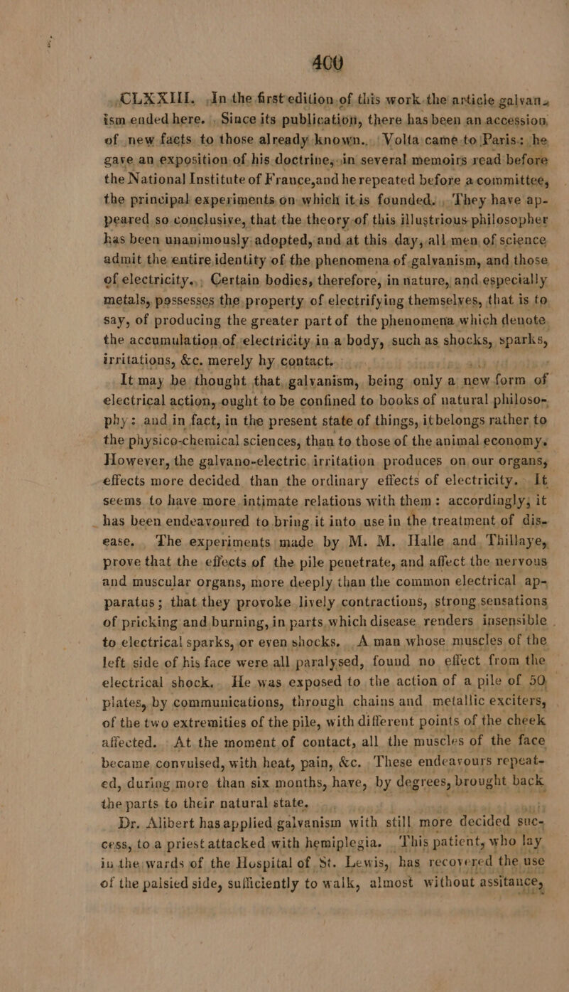 AGU ÆCLXXIIL Inthe first edition, of this work.the article galvan. ism ended here. , Since its publication, there has been an accession, of new facts. to those already known... | Volta came to Paris: he gave an exposition of his doctrine, in several memoirs read before the National Institute of France,and he repeated before a committee, the principal experiments on which itis founded, , They have ap- peared so conclusive, that the theory of this illustrious philosopher has been unanimously: adopted, and at this. day, all. men, of science admit the entire identity of the phenomena of galvanism, and those of electricity... Certain bodies, therefore, in nature, and. especially metals, possesses the property of electrifying themselves, that is to say, of producing the greater part of the phenomena which denote the accumulation of electricity.in a body, such as Vaste sparks, irritations, &amp;c. merely hy contact, It may be thought that, galyanism, being only : a new form of electrical action, ought to be confined to books of natural philoso- phy: and in fact, in the present state of things, it belongs rather to the physico-chemical sciences, than to those of the animal economy. However, the galvano-electric. irritation produces on our organs; effects more decided than the ordinary effects of electricity. It seems to have more. intimate relations with them: accordingly, it _has been endeavoured to bring it into use in the treatment of dis. ease. The experiments made by M. M. Halle and, Thillaye, prove that the effects of the pile penetrate, and affect the nervous and muscular organs, more deeply than the common electrical ap- paratus; that they provoke lively contractions, strong sensations of pricking and burning, in parts. which disease renders insensible | to electrical sparks, or even shocks, À man whose muscles of the left side of his face were all paralysed, found no effect from the electrical shock. He was exposed to the action of a pile of 50 plates, by communications, through chains and metallic exciters, of the two extremities of the pile, with different points of the cheek affected. At the moment, of contact, all the muscles of the face became convulsed, with heat, pain, &amp;c. . These endeavours repeat- ed, during more as six months, have, by degrees, brought back the parts to their natural state. Dr. Alibert hasapplied galvanism with still more decided suc- cess, to a priestattacked with hemiplegia. db his patient, who lay iu the; wards of the Hospital of St. Lewis, has recovered the use of the palsied side, sufficiently to walk, almost without assitance,