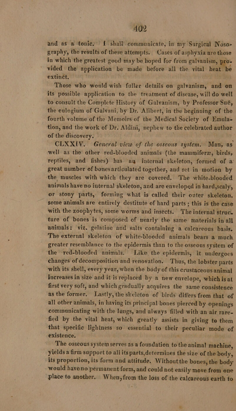 and as a tonic, { shall’ communicate, in my Sargical Noso- graphy, the results of these attempts. Cases of asphyxia are those in which the greatest good may be hoped for from galvanism, ae: vided the application be made before all the vital heat be extinét. Those who would wish fuller details on galvanism, and on its possible application to the treatment of disease, will do well to consult the Complete History of Galvanism, by Professor Sué, the eulogium of Galvani, by Dr. Alibert, in the beginning of the fourth volume of the Memoirs of the Medical Society of Emula- tion, and the work of Dr. Aldini, nephew to the celebrated author of the discovery. 1 CLXXIV. General view of the osseous system. Man, as well as the other red-blooded animals (the mammiferæ, birds, reptiles, and fishes) has ay internal skeleton, formed of a great number of bonesarticulated together, and set in motion by ‘the muscles with which they are covered. ‘The white.blooded animals have no internal skeleton, and are enveloped in hard,scaly, or stony parts, forming what is called their outer skeleton. some animals are entirely destitute of hard parts ; this is the case with the zoophytes, some worms and insects. ‘The internal struc. ture of bones is composed of nearly the same materials in all animals: viz. gelatine and salts containing a calcareous basis. The external skeleton of white-blooded animals bears a much greater resemblance to the epidermis than to the osseous system of the red-blooded animals. Like the epidermis, it undergoes changes of decomposition and renovation. Thus, the lobster parts with its shell, every year, when the body of this crustaceous animal increases in size and it is replaced by a new envelope, which is at first very soft, and which gradually acquires the same consistence as the former. Lastly, the skeleton of birds differs from that of all other animals, in having its principal bones pierced by openings communicating with the lungs, and always filled with an air rare- fied by the vital heat, which greatly assists in giving te them that specific lightness so essential to their peculiar mode of existence, ‘ The osseous system serves as a foundation to the animal machine, yields a firm support to all its parts,determines the size of the body, its proportion, its form and attitude. Withoutthe bones, the body would haveno permanent form, and could not easily move from one place to another. When, from the loss of the calcareous earth to
