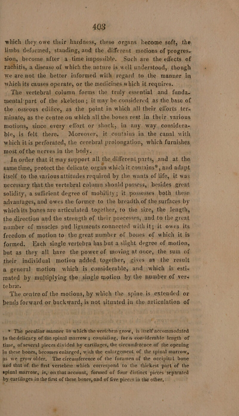 which they owe their hardness, these organs become soft, the limbs deformed, standing, and the different motions of progres. sion, become after a time impossible. Such are the effects of rachitis, a disease of which the nature is well understood, though we are not the better informed with regard to the manner in which its causes operate, or the medicines which it requires. The vertebral column forms the truly essential and funda. mental-part of the skeleton; it may be considered as the base of the osseous edifice, as the point in which all their efforts ter. minate, as the centre on which all the bones rest in their, various motions, since every effort or shock, in any, way. considera- ble, is felt there. Moreover, it contains in, the canal with which it is perforated, the cerebral prolongation, which furnishes most of the nerves in the body. à In order that it may support all the different parts, and at the sametime, protect the delicate organ which it contains*, and adapt itself to the various attitudes required by the wants of life, it was necessary that the vertebral column should possess, besides great solidity, a sufficient degree of mobility; it possesses both these advantages, and owes the former to the breadth of the surfaces by whichits bones are articulated together, to the s size, the length, the direction and the strength of their processes, and to the great number of muscles and ligaments connected with it; it owes its freedom of motion to the great number of bones ef which it is formed. Each single vertebra has but a slight degree of motion, but as they all have the power of moving at once, the sum of their individual motion added together, gives as :the result a general motion which is considerable, and which is esti- mated by multiplying the. single motion by the number of vers tebra. : The centre of the motions, by which the. spine. is extended or bends forward or backward, is not situated in the, articulation of * The peculiar manner in which the vertebra grow, is itself accommodated ta the delicacy of the spinal marrow; consisting, fora considerable length of time, of several pieces divided by cartilages, the circumference of the opening in these bones, becomes enlarged, with the enlargement of the spinal marrow, as we grow older, The cbr edocs of the foramen of the occipital bone and that of. the first vertebra which correspond to the thickest part of the spinal marrow, is, on that account, formed of four distinct pieces aparece by cartilages in the first of these bones, and of five pieces in the other,