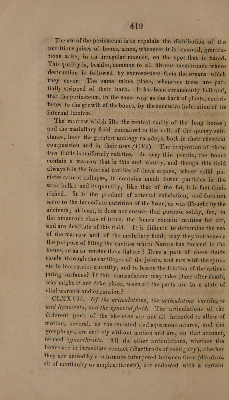 ALJ The use of the periosteum is to regulate the distribution of the nutritious juices of bones, since, whenever it is removed, granula- tions arise, in an irregular manner, on the spot that is bared, This quality is, besides, common to all fibrous membranes whose destruction is followed by excrescences from the organs which they cover. The same takes place, whenever trees are par- tially stripped of their bark. . It has been erroneously believed, that the periosteum, in the same way as the bark of plants, ebuleiis butes to the growth of the bones, by thie sucessive induration of its internal laminæ. | Ù The marrow which fills the central cavity of the long bones ; and the medullary fluid contained in the cells of the spungy set. stance, bear the greatest analogy to adeps, both in their chemical composition and in their uses (CVI). The proportion of these two fluids is uniformly relative. In very thin people, the bones contain a marrow that is thin and watery, and though this fluid always fills the internal cavities of these organs, whose solid pa. rietes cannot collapse, it contains much fewer particles in the same bulk: andits quantity, like that of the fat, is in fact dimi. nished, It is the product of arterial exhalation, and does not serve to the immediate nutrition of the bone, as was tho ought by the ancients; at least, it does not answer that purpose solely, for, in the numerous class of birds, the bones contain cavities for air, and are destitute of this fluid. It is difficult to determine the use of the marrow and of the medullary fluid; may they not answer the purpose of filling the cavities which Natare has formed in the bones, so as to render them lighter ? Does a part of these fluids exude through the cartilages of the joints, and mix with the syno- via to increaseits quantity, and to lessen the friction of the articu- lating surfaces? If this transudation may take place after death, why might it not take place, when all the parts are in a state of vital warmth and expansion? CLXXVH. Of the articulations, the arliculating cartilages and ligaments, and the synovial fluid. The articulations of the different parts of the skeleton are not all intended to allow of | motion, several, as the serrated and squamous sutures, and the gomphosys, are entirely without motion and are, on that account, termed synarthrosis. All the other articulations, whether the bones are in immediate contact (diarthrosis of contizuity), whether they are united by a substance interposed between them (diarthro. sis of continuity or amphiarthrosis), are endowed with a certain