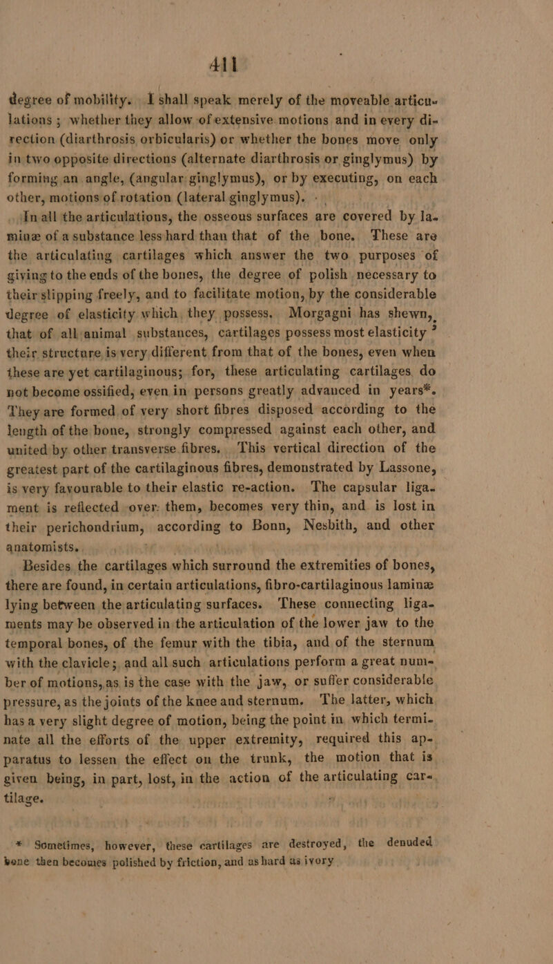 All degree of mobility. I shall speak merely of the moveable articu« lations ; whether they allow of extensive motions and in every di- rection (diarthrosis orbicularis) or whether the bones move only in two opposite directions (alternate diarthrosis or ginglymus) by forming an angle, (angular: ginglymus), or by ROPES on each yee motions of rotation (lateral ginglymus). In all the articulations, the osseous surfaces are covered by la- mine of a substance lesshard than that of the bone. These are the articulating cartilages which answer the two purposes of giving to the ends of the bones, the degree of polish necessary to their slipping freely, and to facilitate motion, by the considerable degree of elasticity which, they possess, Morgagni has shewn, that of all'animal substances, cartilages possess most elasticity ? their structare, is very different from that of the bones, even when these are yet cartilaginous; for, these articulating cartilages, do not become ossified, even in persons greatly advanced in years*. They are formed of very short fibres disposed according to the length of the bone, strongly compressed against each other, and united by other transverse fibres. This vertical direction of the greatest part of the cartilaginous fibres, demonstrated by Lassone, | is very favourable to their elastic re-action. The capsular liga. ment is reflected over: them, becomes very thin, and is lost in their nya according to Bonn, Nesbith, and other anatomists. Besides the cartilages which surround the extremities of bones, there are found, in certain articulations, fibro-cartilaginous laminæ lying between the articulating surfaces. ‘These connecting liga- ments may be observed in the articulation of the lower jaw to the temporal bones, of the femur with the tibia, and of the sternum with the clavicle; and all such articulations perform a great num= ber of i sli is the case with the jaw, or suffer considerable pressure, as the joints of the knee and sternum. The latter, which bas a very slight degree of motion, being the point in which termi- nate all the efforts of the upper extremity, required this ap- paratus to lessen the effect on the trunk, the motion that is . given being, in part, lost, in the action of the articulating care tilage. | * Sometimes, however, these cartilages are destroyed, the denuded bone then becomes polished by friction, and as hard as ivory,
