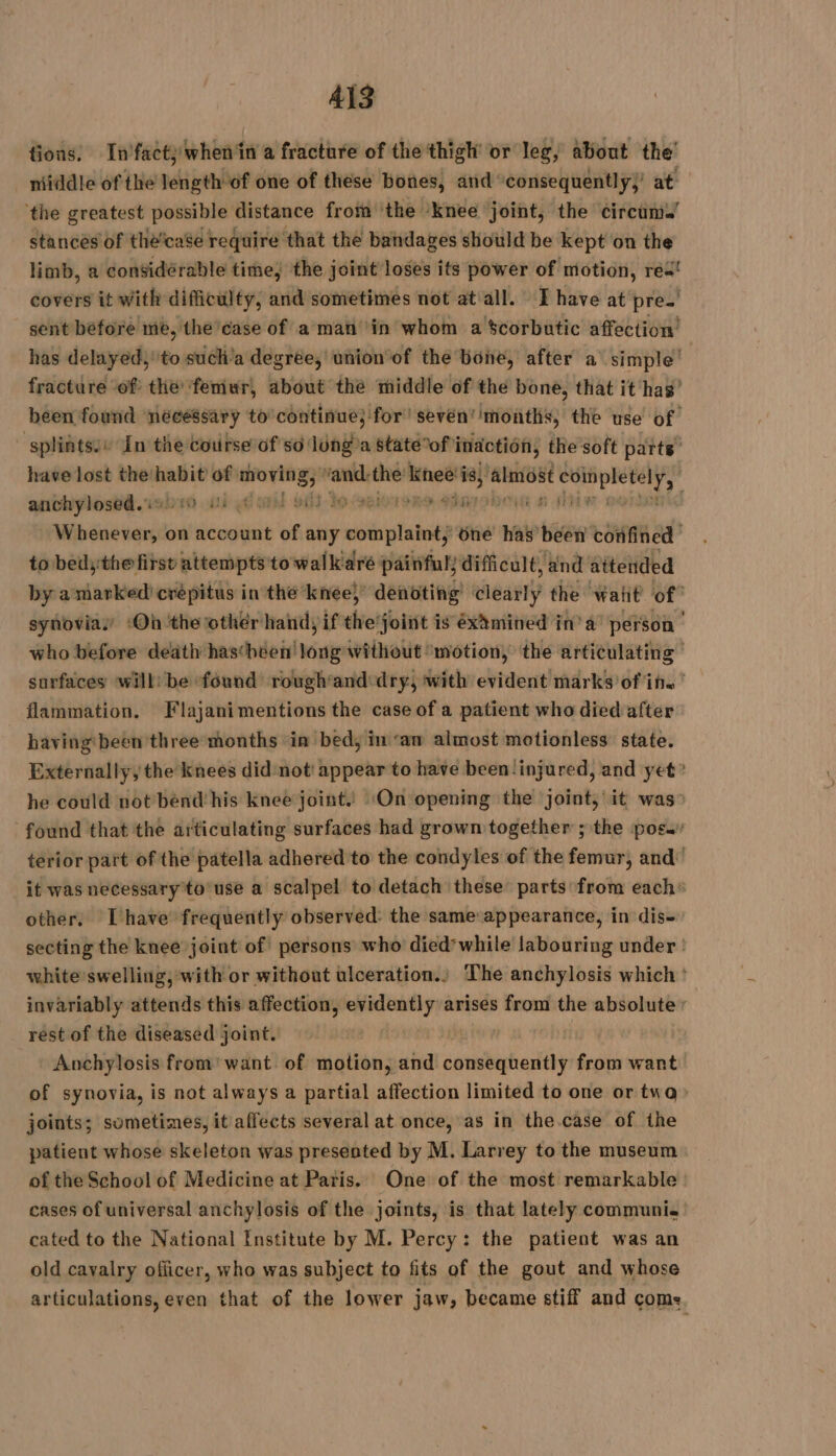 tions. Infactywhen‘in a fracture of the thigh’ or leg, about the’ niiddle of the length of one of these bones, and consequently)’ at the greatest possible distance from ‘the ‘knee joint, the circum.’ stances of thé’case require that the bandages should be kept on the limb, a considérable time, the joint loses its power of motion, rea! covers it with difficulty, and sometimes not at all. I have at pre. sent before me, the case of a man in whom a $corbutic affection has delayed,’ to such’a degrée, union of the bone, after a simple’ fracture of the ‘femur, about the middle of the bone, that it has’ been found nécéssary to continue; for! sevén’ ‘months, the use of splints:e In the course of so long a statéof inaction, the soft parts’ have lost thehabit of mbes nt the kneë i 7 ‘almost riens FA andhylosbd.1abe0 oi yd orl 63 29 iseiorsre eharobon HH W Dates on account of any ai plait} one has been confined tobedythe first attempts to walk aré painful) difficult, and attended by a marked) crépitus in the knee} denoting eat the watt of synovias ‘Où the other hand, if theroiist à is éxàmined in’ a’ person | who before death hascheen’ Wit without ‘motion, the articulating | surfaces will: be found rough’and dry, with evident marks of in. ' flammation. Flajanimentions the case of a patient who died after having‘ been three months ‘in bed, in ‘an almost motionless: state. Externally, the knees did not' appear to have been ‘injured, and yet’ he could not bend his knee joint. ‘On opening the joint, it was” found that the articulating surfaces had grown together ; the pos. terior part of the patella adhered to the condyles of the femur, and’ it was necessary to use a scalpel to detach these parts from each: other. Ihave frequently observed: the same appearance, in dis- secting the knee joint of persons who died’ while labouring under : white’swelling, with or without ulceration.) The anchylosis which : invariably attends this affection, oma arises from the absolute: rest of the diseased joint. | : Anchylosis from’ want of motion, and commbatredtit from want of synovia, is not always a partial affection limited to one or tua joints; sometimes, it affects several at once, as in the case of the patient whose skeleton was presented by M. Larrey to the museum of the School of Medicine at Paris. One of the most remarkable cases of universal anchylosis of the joints, is that lately communi. cated to the National Institute by M. Percy: the patient was an old cavalry officer, who was subject to fits of the gout and whose articulations, even that of the lower jaw, became stiff and come