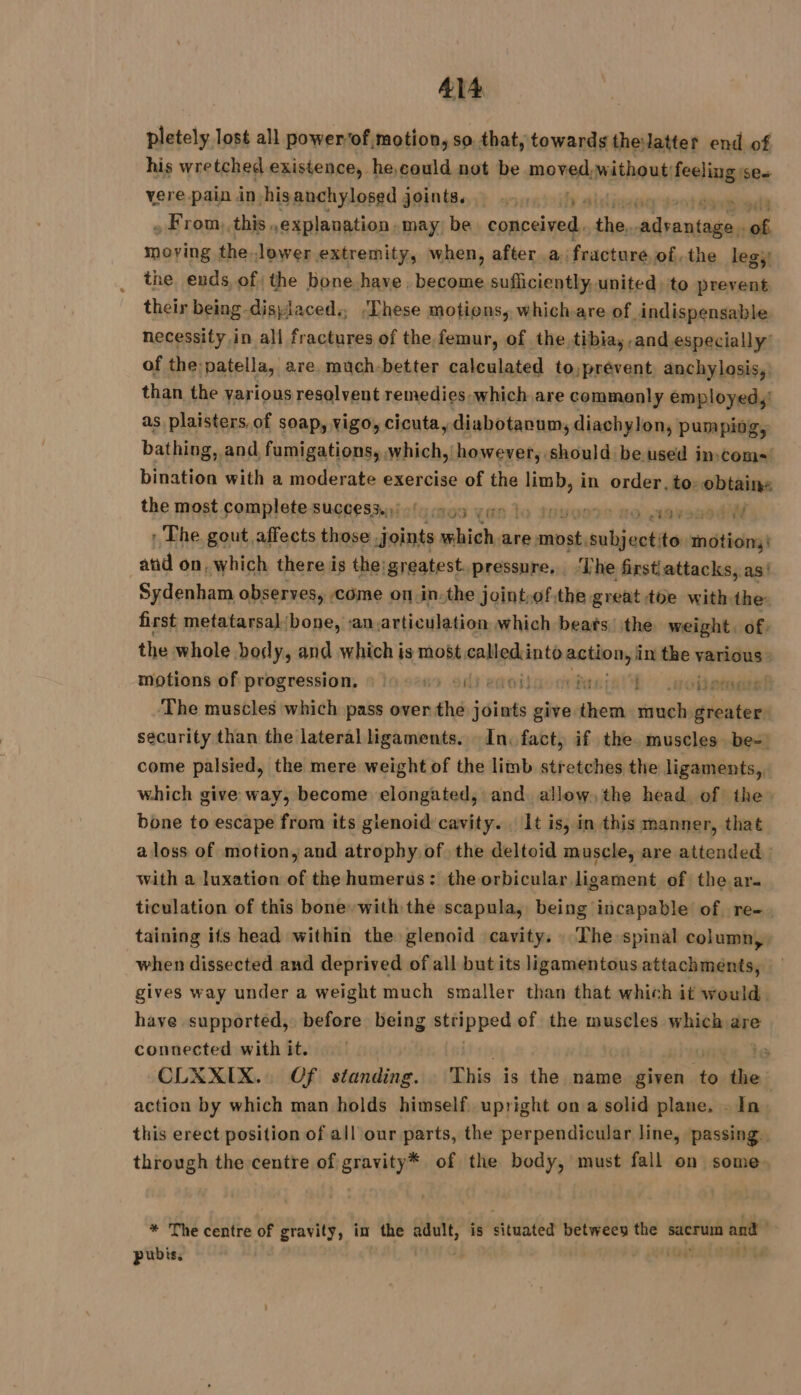 pletely lost all power‘of motion, so. that, towards thelatter end of his wretched existence, he,could not be moved,without; Festin Ses vere pain in hisanchylosed joints. 44... 1, 4) PT » From:this. ,explanation, may be conceived, the, D here of moving the. Jower extremity, when, after a, fracture of, the leg; the. ends, of: the bone have . become sufficiently, united) to prevent their being -dispiaced., ‘These motions, which are of indispensable necessity in all fractures of the femur, of the, tibiay-and especially’ of the: ‘patella, are much-better calculated to,prévent, anchylosis,: than the yarious resalvent remedies which are commonly employed, as plaisters,of soap, vigo, cicuta, ydiabotarum, diachylon, pumping, bathing, and fumigations,, sabia however, should be used imcom- bination with a moderate exercise of the limb, in order, to: obtains the most complete success.:: ./ 009 yan À 2e no 14v280 4 : The gout affects those joints which are, most; parte to vthich and on, which there is the:greatest. pressure. ‘Lhe first attacks, as’ Sydenham observes, come on in-the joint,of,the great toe with the: first metatarsal bone, san. articulation which beats. ithe weight. of. the whole body, and which is most.called:into action, i in the various : motions of progression, à lu ei enoilioc mnie Oh cients! The muscles which pass over the joints give sho much greater security than the lateral ligaments. In. fact, if the. muscles be-) come palsied, the mere weight of the limb stretches the ligaments, which give way, become elongated, and. allow, the head of the bone to escape from its glenoid cavity. . It is, in this manner, that a loss of motion, and atrophy of the deltoid muscle, are attended with a luxation of the humerus: the orbicular ligament of the ar. ticulation of this bone with the scapula, being incapable of re- taining its head within the glenoid cavity. The spinal column, when dissected and deprived of all but its ligamentous attachments, gives way under a weight much smaller than that which it would. have supported, before being stfipped of the muscles which are 14% connected with it. CLXXIX.. Of standing. This is the name given rs the action by which man holds himself upright on a solid plane. . In this erect position of all our parts, the perpendicular line, passing. through the centre of gravity* of the body, must fall on some * The centre of gravity, in the adult, is dialed between the ver and ¥ pubis. iG