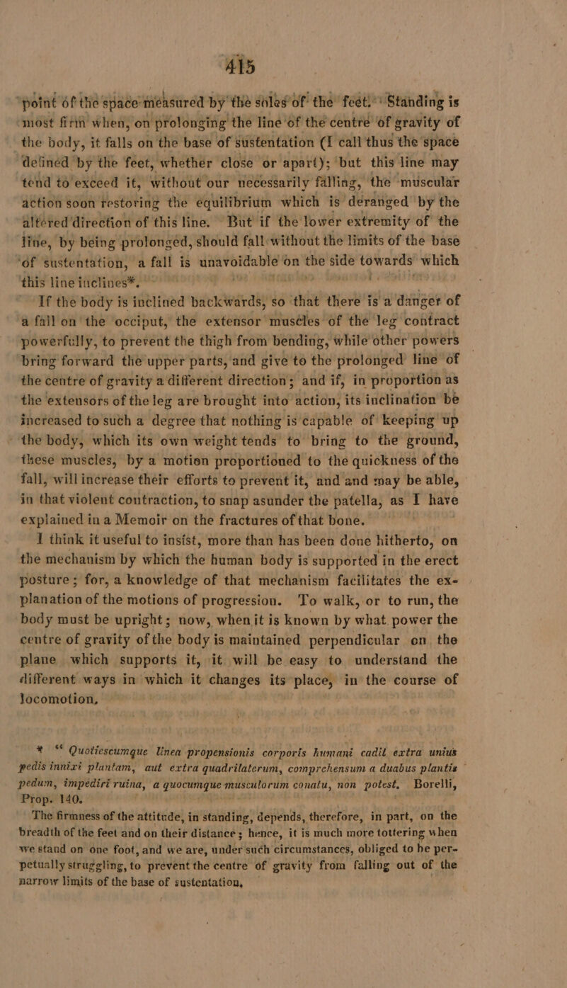 ‘point Of the space measured by’ the sles of the feét.: Standing is ‘most fn when, on prolonging the line of the centre of gravity of the body, it falls on the base of sustentation (I call thus the space defined by the feet, whether close or apart); ‘but this line may tend to'exceed it, without our necessarily falling, the muscular action soon restoring the equilibrium which is ‘deranged by the altered direction of this line. But if the lower extremity of the line, by being prolonged, should fall: without the limits of the base ‘of sustentation, a fall is ns mit on wi side mes which this line inclines*. | di | If the body is inclined backwards, so that there is a danger of a fall on the occiput, the extensor muséles of the leg contract powerfully, to prevent the thigh from bending, while other powers bring forward the upper parts, and give to the prolonged line of the centre of gravity a different direction; and if, in proportion as tlie extensors of the leg are brought into action, its inclination be increased to such a degree that nothing is capable of keeping up ‘the body, which its own weight tends to bring to the ground, these muscles, by a motion proportioned to the quickness of the fall, will increase their efforts to prevent it, and and may be able, in that violent contraction, to snap asunder the patella, as I ae explained ina Memoir on the fractures of that bone. 1 think it useful to insist, more than has been done hitherto, on the mechanism by which the human body is supported i in the erect posture ; for, a knowledge of that mechanism facilitates the ex- planation of the motions of progression. To walk, or to run, the body must be upright; now, whenit is known by what. power the centre of gravity of the body is maintained perpendicular on the plane which supports it, it will be easy to understand the different ways in which it changes its place, in the course of locomotion, iy au Quotiescumque linea propensionis corporis humani cadil extra unius pedis innixi plantam, aut extra quadrilaterum, comprehensum a duabus plantis — pedum, impediri ruina, a quocumque musculorum conatu, non potest, Borelli, Prop. 140. The firmness of the attitude, in standing, depends, therefore, in part, on the breadth of the feet and on their distance ; hence, it is much more tottering w hen we stand on one foot, and we are, under such circumstances, obliged to he per- petually struggling, to prevent the centre of gravity from falling out of the narrow limits of the base of sustentation,