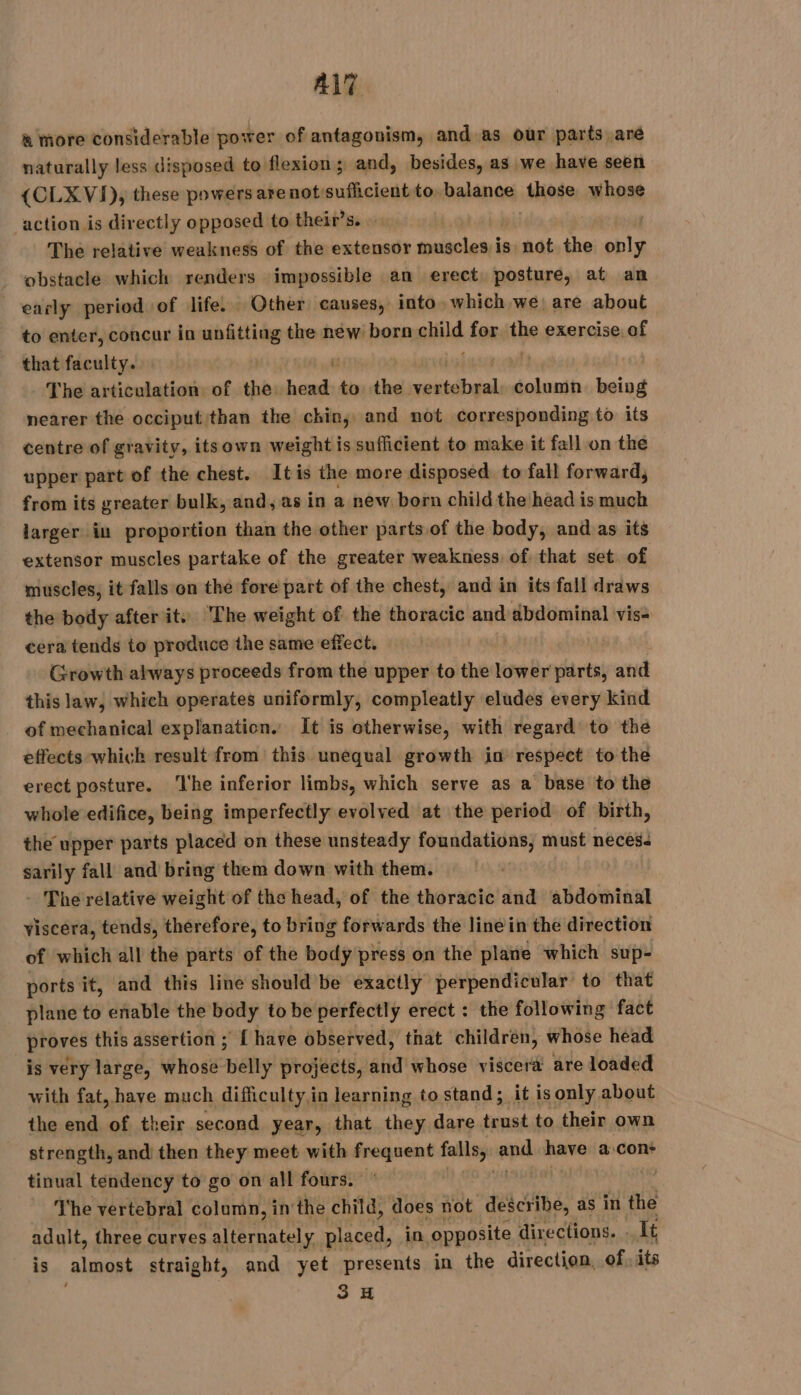 ALT à more considerable power of antagonism, and as our parts aré naturally less disposed to flexion; and, besides, as we have seen {CLX VI), these powers arenotsuflicient to balance those whose action is directly opposed to their’s. . The relative weakness of the extensor muscles is not the nia obstacle which renders impossible an erect posture, at an early period of life. Other causes, into which we are about to enter, concur in unfitting the new born ehild for the exercise. of that faculty. | f: The articulation of the. ‘ale kb the meso rt being nearer the occiput than the chin, and not corresponding to its centre of gravity, itsown weight is sufficient to make it fall on the upper part of the chest. Itis the more disposed to fall forward, from its greater bulk, and, as in a new born child the head is much larger in proportion than the other parts of the body, and as its extensor muscles partake of the greater weakness of that set of muscles, it falls on the fore part of the chest, and in its fall draws the body after it.) The weight of the thoracic and abdominal vis- cera tends to produce the same effect, Growth always proceeds from the upper to the lower parts, and this law, which operates uniformly, compleatly eludes every kind of mechanical explanation. It is otherwise, with regard to the effects which result from this unequal growth in respect to the erect posture. ‘The inferior limbs, which serve as a base to the whole edifice, being imperfectly evolved at the period of birth, the upper parts placed on these unsteady foundations, must neces. sarily fall and bring them down with them. The relative weight of the head, of the thoracic and abdominal viscera, tends, therefore, to bring forwards the line in the direction of which all the parts of the body press on the plane which sup- ports it, and this line should be exactly perpendicular to that plane to enable the body to be perfectly erect : the following fact proves this assertion ; { have observed, that children, whose head is very large, whose belly projects, and whose viscera are loaded with fat, have much difficulty,in learning to stand; it is only about the end of their second year, that they dare ‘aed to their own strength, and then they meet with ann falls, api have a con* tinual tendency to go on all fours. The vertebral column, in the child, does not describe, as in the adult, three curves alternately. placed, in ‘opposite directions. It is almost straight, and yet presents in the direction, of. its 3H