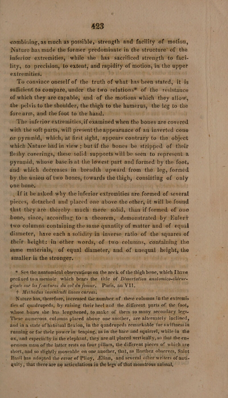 eombining, as much as possible, strength and facility of motion, Nature has made the former predominate in the structure* of the inferior extremities, while she has sacrificed strength to faci- lity, to precision, to extent, per rapidity of motion, in the upper extremities. | , ane ’ To convince oneself of the truth of what has been stated, it is sufficient to compare, under the two relations* of the resistance of which they are capable, and of the motions which they allow, the pelvis to the shoulder, the thigh to the mé the leg to the fore arm, and the foot to the hand. | The inferior extremities, if examined when the bones are covered with the soft parts, will present the appearance of an inverted cone or pyramid, which, at first sight, appears contrary to the object which Nature had in view : but if the bones be stripped of their fleshy coverings, these solid supports will be seen to represent a pyramid, whose base is at the lowest part and formed by the foot, and’ which decreases in breadth upward from the leg, formed by the union of two bones, towards the thigh, consisting of only one bone. | eves. 2 _ If it be asked why the inferior extremities are formed of several pieces, detached and placed one above the other, it will be found that they are thereby much more solid, than if formed of one bone, since, according to a theorem, demonstrated by Eulert two columns containing the same quantity of matter and of equal diameter, have each a solidity in inverse ratio of the squares of their height: in other words, of two columns,. containing the same materials, of equal diameter, and of qe seh the smaller is the wag LE LE A à TRE + EN cc LE r f * See the nl see ie on. the “y of the shia bone, which Ihave prefixed toa memoir which bears the title of Dissertation analomico-chirur- gicale sur les fi ‘actures du col du femur ; Paris. an VII. + Methodus inveniendi lineas curvas. ; ' Nature has, therefore, increased the number of these columns in the extremis ties of quadrupeds, by raising their heel and the different parts of the foot, whose bones she has lengthened, to make of them so many secondary legs. These Aumerous columns placed above one another, are alternately inclined, and ina state of habitual flexion, in the quadrupeds remarkable for swiftness i ih running or for their power in leaping, as in the hare and squirrel, while in the ox, and especially in the elephant, they are all placed vertically, so that the en- ormous mass of the latter rests on four pillars, the different pieces of which are short, and so slightly moveable on one another, that, as Barthez observes, Saint _ Basil bas adopted the error of Pliny, lian, -and SIREN other writers of auti- quity, that there are no articulations in the jest of that monstrous animal,