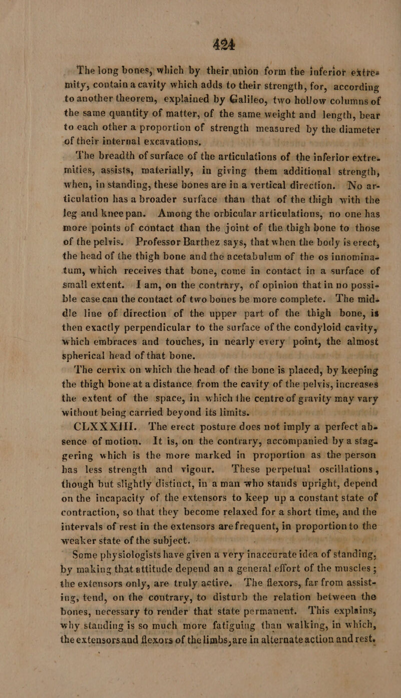 The long bones, which by their union foun the inferior extrés mity, contain a cavity which adds to their strength, for, according to another theorem, explained by Galileo, two hollow columns of the same quantity of matter, of the same weight and length, beat to each other a proportion of strength measured by the diameter of their internal excavations, The breadth of surface of the articulations of the inferior extres mities, assists, materially, in giving them additional strength, when, in standing, these bones are in a vertical direction. No ar- ticulation has a broader surface than that of the thigh with the leg and kneepan. Among the orbicular articulations, no one has more points of contact than the joint of the thigh bone to those of the pelvis. Professor Barthez says, that when the body is erect, the head of the thigh bone and the acetabulum of the os innomina- tum, which receives that bone, come in contact in a surface of small extent. Iam, on the contrary, of opinion that in no possi-+ ble case can the contact of two bones be more complete. The mids dle line of direction of the upper part of the thigh bone, is then exactly perpendicular to the surface of the condyloid cavity, which embraces and touches, in nearly every ar the almost spherical head of that bone. | The cervix on which the head of the bone is dé dÿ by keeping the thigh bone at a distance from the cavity of the pelvis, increases the extent of the space, in which the centre of gravity ris pad without being carried beyond its limits. — CLXXXIII. The erect posture does not imply a perfect ab sence of motion. It is, on the contrary, accompanied by a stag. gering which is the more marked in proportion as the person has less strength and vigour. ‘These perpetuai oscillations, though but slightly distinct, in a man who stands upright, depend onthe incapacity of the extensors to keep up a constant state of contraction, so that they become relaxed for a short time, and the intervals of rest in the extensors aref ens in Ps to the weaker state of the subject. - à oa le Some physiologists have given a very inaccurate idea of standing, by making that attitude depend an a general effort of the muscles ; the extensors enly, are truly active. The flexors, far from assist- ing, tend, on the contrary, to disturb the relation between the bones, necessary to render that state permanent. This explains, why standing is so much more fatiguing than walking, i in which, the extensorsand flexors of the limbs,are in alternate action and rest,