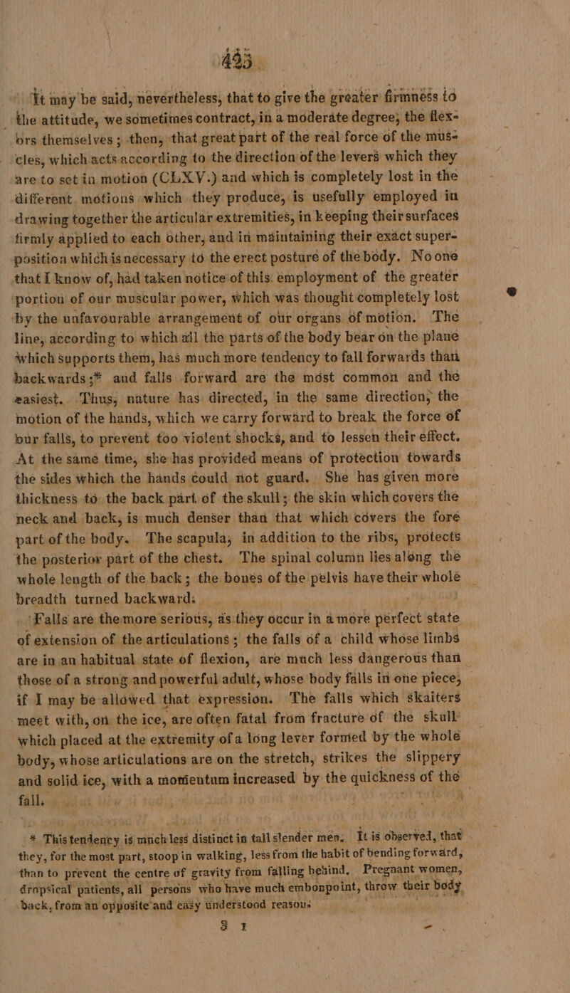 it may be said, nevertheless, that to give the greater firmness io the attitude, we sometimes contract, in a moderate degree; the flex- ors themselves ; then, that great part of the real force of the mus- cles, which acts according to the direction of the levers which they are to set in motion (CLXY: ) and which is completely lost in the diferent. motions which they produce, is usefully employed in drawing together the articular extremities, in keeping theirsurfaces firmly applied to each other, and in maintaining their exact super- position which is necessary to the erect posture of the body. Noone that I know of, had taken noticeof this: employment of the greater ‘portion of our muscular power, which was thought completely lost by the unfavourable arrangement of our organs of motion. The line, according to which all the parts of the body bear on the plane which supports them, has much more tendency to fall forwards than backwards ;* and falls forward are the mdst common and the easiest. . Thus, nature has directed, in the same direction, the motion of the hands, which we carry forward to break the force of bur falls, to prevent too violent ‘shocks, and to lessen their effect. At the same time, she has provided means of protection towards the sides which the hands could not guard, She has given more — thickness to the back part of the skull; the skin which covers the neck and back, is much denser than that which covers the fore part of the body. The scapula, in addition to the ribs, protects the posterior part of the chest. The spinal column lies aléng the whole length of the back ; the bones of the pelvis have their whole breadth turned back was Falls are the. more serious, as:they occur in a more extort state of extension of the articulations ; the falls of a child whose limbs are in an habitual. state of De, are much less dangerous than those of a strong and powerful adult, whose body falls in one piece, if I may be allowed that expression. The falls which skaiters ‘meet with, on the ice, are often fatal from fracture of the skull’ which placed at the extremity of a long lever formed by the whole body, whose articulations are on the stretch, strikes the slippery and solid ice, with a momeutum increased by the quickness of the | fall qu his 9 | | | | Lot Te # * Thistendency. is cube lesé distinct in tall slender men. Iti is observed, that . they, for the most part, stoop in walking, less from the habit of bending forward, than to prevent the centre of gravity from falling behind, Pregnant women, dropsical patients, all persons who have much embonpo int, throvr their body, back, from an opposite and easy understood reasous ee hens