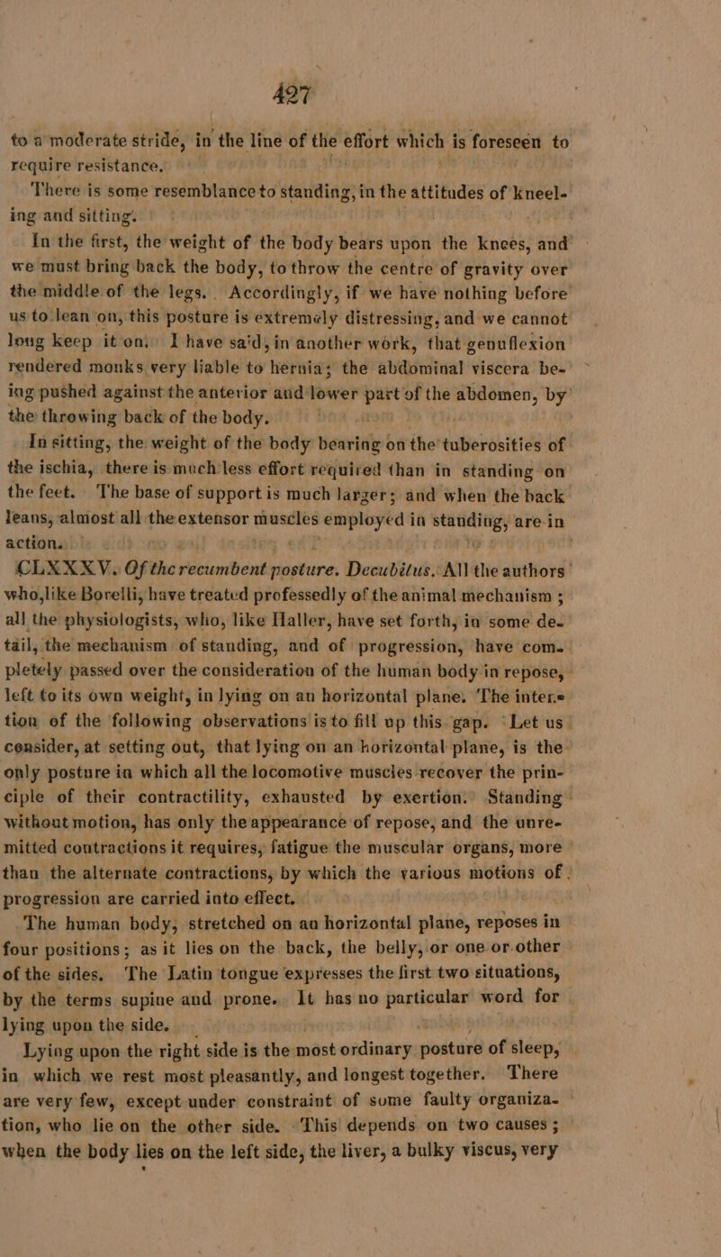 to a moderate stride, in ‘the line of the effort which i is foreseen to require resistance, ; There is some resemblance to standing, in the cdi of Keneel- ing and sitting. | | In the first, the weight of the body bears upon the knees, and we must bring back the body, to throw the centre of gravity over the middle of the legs. Accordingly, if we have nothing before us to lean on, this posture is extremely distressing, and we cannot long keep it oni I have said, in another work, that genuflexion rendered monks very liable to hernia; the abdominal viscera be- ing pushed against the anterior and lower part of the son sain by’ the throwing back of the body. In sitting, the weight of the body bearing on the tuberosities of | the ischia, there is much less effort required than in standing on the feet. The base of support is much larger; and when the back leans, almost: all the extensor Linon stade in rh a are in action. CLXXXV. of the SAP MR Decubilus.: AN ie authors who,like Borelli, have treated professedly of the animal mechanism ; all the physiologists, who, like Haller, have set forth, in some de. tail, the mechanism of standing, and of progression, have com. pletely passed over the consideration of the human body in repose, left to its own weight, in lying on an horizontal plane. ‘The interne tion of the following observations is to fill up this gap. ‘Let us. consider, at setting out, that lying on an horizontal plane, is the only posture ia which all the locomotive muscles recover the prin- ciple of their contractility, exhausted by exertion.’ Standing without motion, has only the appearance of repose, and the unre- mitted contractions it requires, fatigue the muscular organs, more — than the alternate contractions, by which the various motions of. progression are carried into effect. ! The human body, stretched on an horizontal plane, reposes in four positions ; as it lies on the back, the belly,.or one or.other of the sides, The Latin tongue expresses the first two situations, by the terms supine and prone. It has no ENT word for lying upon the side. Lying upon the right side is the mast ordinary sloigael of sat in which we rest most pleasantly, and longest together. There are very few, except under constraint of sume faulty organiza- tion, who lie on the other side. This depends on two causes ; when the body lies on the left side, the liver, a bulky viscus, very