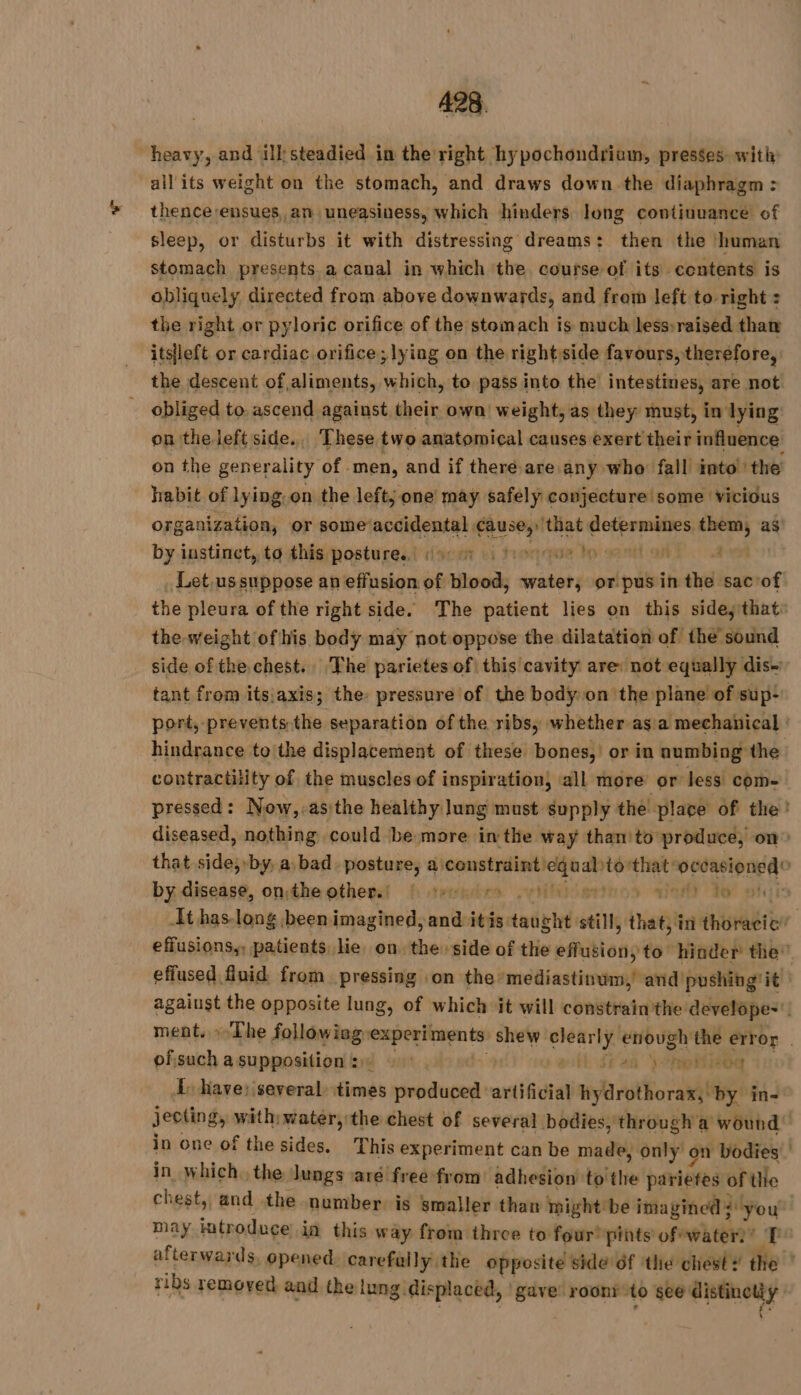 all its weight on the stomach, and draws down the diaphragm: thence ensues, an uneasiness, which hinders long continuance of sleep, or disturbs it with distressing dreams: then the ‘human stomach presents a canal in which the course of its contents is obliquely directed from above downwards, and from left to right : the right or pyloric orifice of the stomach is much less»raised than … itsfleft or cardiac orifice; lying on the rightsside favours, therefore, the descent of aliments, which, to pass into the intestines, are not _ obliged to: ascend against their own: weight, as they must, in lying on the left side. These two anatomical causes exert their influence habit of lying. on the left; one may safely conjecture some vicious organization, or some‘accidental hey ‘that determines them, as by instinct, tq this postures! dico vi troqque lp eatianl a the weight of his body may not oppose the dilatation of the sound side of the.chest.. The parietes of this cavity are: not equally dis tant from itsjaxis; the. pressure of the body on the plane of sup: hindrance to the displacement of these bones, or in numbing the contractility of the muscles of inspiration, all more or less com- by disease, onthe others $f otvrudra vis aint) to ofsuch asupposition: © fiea wo I, have: several times produced ‘artificial ylrotborastie in- in one of the sides. This experiment can be made, only on bodies in which. the lungs are free: from adhesion to the pariètés of the ribs removed and the lung. displaced, | gave roonÿ ‘to see nt à