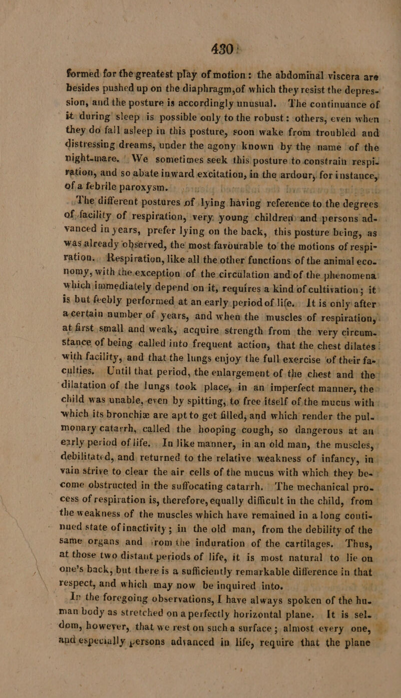 430: formed for thegreatest play of motion: the abdominal viscera are besides pushed up on the diaphragm;of which they resist the depres- sion, and the posture is accordingly unusual. The continuance of _&amp; during sleep is possible only to the robust : others, even when they do fall asleep in this posture, soon wake from troubled and distressing dreams, under the agony known by the name of the night-mare. We sometimes seek this posture to constrain respi. ration, and so abate inward excitation, in the ardour, for instance, ofa febrile paroxysm. : .. Dares brs wowg h pet pastis The different postures of ,lying having reference to the degrees of facility of respiration, very. young children-and persons ad- vanced in years, prefer lying on the back, this posture being, as was already observed, the most:favourable to’ the motions of respi- ration... Respiration, like all the other functions of the animal eco. nomy, with the.exception of the.circilation andiof the phenomena: which immediately depend on it; requires a kind of cultivation; it: is but feebly performed at an early period of life. It is only after a certain number of years, and when the muscles of respiration, : at first small and weak, acquire strength from the very circum. stance of being called into frequent action, that the chest dilates : _ with facility, and that the lungs enjoy the full exercise of their fae | culties, Until that period, the enlargement of the chest and the dilatation of the lungs took place, in an imperfect manner, the: child was unable, even by spitting, to free itself ofthe mucus with. which its bronchiæ are apt to get filled; and which render the pul- monary catarrh, called the hooping cough, so dangerous at an early period of life, In like manner, in an old man, the muscles, : debilitated, and, returned to the relative weakness of infancy, in vain strive to clear the air cells of the mucus with which they be- come obstructed in the suffocating catarrh. ‘The mechanical pro. _ cess of respiration is, therefore, equally difficult in the child, from: the weakness of the muscles which have remained in a long conti- nued state of inactivity; in the old man, from the debility of the same organs and irom the induration of the cartilages. Thus, at those two distant periods of life, it is most natural to lie on one’s back, but there is a sufficiently remarkable difference in that respect, and which may now be inquired into. 44 In the foregoing observations, I have always spoken of the hu. man body as stretched on a perfectly horizontal plane. It is sel. dom, however, that we rest on sucha surface ; almost every one, and especially persons advanced in life, require that the plane —