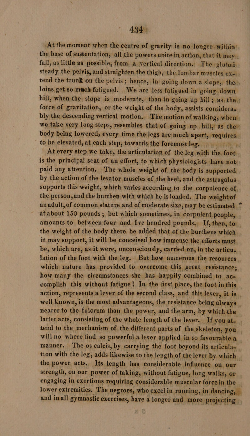 At the moment when the centre of gravity is no longer within’ the base of sustentation, all the powers unite in action, that it may. fall, as little as possible, from a vertical direction. The glutæi steady the pelvis, and straighten the thigh, the lumbar muscles ex=. tend the trunk on the pelvis ; hence, in going down a slope, the), Joins get so much fatigued. We are less fatigued in going down hill, when the slope, is moderate, than in going up hill; as. the: force of gravitation, or the weight of the body, assists considera~ bly the descending vertical motion., The motion of walking, when we take very long steps, resembles that of going up hill,: as they body being lowered, every time the legs are much apart, sas aid _ to be elevated, at each step, towards, the foremost leg. FR hi At every “gs we take, the articulation of the leg with the foot. is the principal seat of an effort, to which physiologists have not: paid any attention. The whole weight of the body is supported by the action of the levator muscles ef the heel, and the astragalus supports this weight, which varies according to the corpulence of the person, and the burthen with which he is loaded. The weightof an adult, of common stature and of moderate size, may be estimated * at about 150 pounds; but which sometimes, in corpulent people, amounts to between four and five hundred pounds. If, then, to: the weight of the body there be added that of the burthens which it may support, it will be conceived how immense the efforts must be, which are, as it were, unconsciously, carried.on, in the articu- lation of the foot with the leg. But how nuinerous the resources which nature has provided to overcome this great resistance; how many the circumstances she has happily combined. to ac- complish this without fatigue! In the first place, the foot in this action, represents a lever of the second class, and this lever, it is well known, is the most. advantageous, the resistance being always nearer to the fulcrum than the power, and the arm, by which the latter acts, consisting of the whole. length of the lever. If you at. . tend to the mechanism of the different parts of the skeleton, you will no where find so powerful a lever applied in so favourable a manner. ‘The os calcis, by carrying the foot beyond its articula- tion with the leg, adds likewise to the length of the lever by which the power acts. Its length has considerable influence on our strength, on our power of taking, without fatigue, long walks, or engaging in exertions requiring considerable muscular force in the lower extremities, The negroes, who excel in running, in dancing, and inall gymnastic exercises, have a longer and more projecting