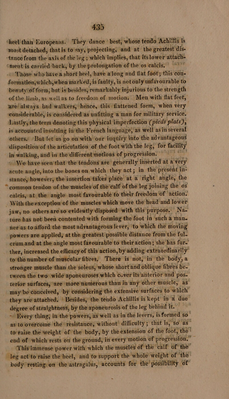 ‘heel'thah’ Europeans. ‘They dance ' best, whose tendo Achitfis i is ‘most detached, that is to say, projecting, and at the greatest dis- ‘tance from the axis of the leg ; which implies, that itslower sg à omentis carried back, by the prolongation of the os calcis. |“! ’' ‘'Lhôse who have a short heel, have a Jong and flat foot; this con- Sani ecient marked, is faulty, is notonly fiv gui bié to beauty/of form, but is besides; remarkably injurious to the strength of the limb, as wellas to freedom of motions Men with flat feet, are ‘always bad walkers, ‘hence, this fiattened form, when very wonsiderable, is considered as unfitting aman for military service. lastly, the term denoting this physical imperfection ( pieus plats), is accounted insulting inthe French language, as well as'in several others. But let us go on with ‘our inquiry into the advantageous disposition of the articulation of the foot with the leg » for facility in walking, dnd in the different motions of prberesaion?’ sh. :INVe-häve seen that! 'the tendong are generally inserted at a very acute angle, into the bones on which they act; in the presént i in- _ ean however, the insertion takes place ‘at a right angle, the * common tendon of the muscles of the'calf of the leg joining the os caleis, at the angle most favourable to their freedom ‘of ‘action. _ With the exception of the muscles which tnove the head and lower jaw, no others.are so evidently disposed’ with this purpose. “Na- ture has not been contented with forming the foot in ‘sach à than. ner as toafford the most advantageous lever, to which thé moving powers are applied, at the greatest possible distance from the fol. crum.and at the angle most favourable to their action; she has fur.’ ther, increased the efficacy of this action, by adding Ari y to'the number of muscular fibres, There is not, in the body, a stronger muscle than the soleus, ‘whose short and oblique fibres Bes tween the two: wide aponeurosés which cover its ‘anterior and pos- terior surfaces, are more numérous than in‘anÿ ‘other muscle, a” maybe conceived, by considering the extensive surfaces to which’ they are attached. : Besides, ‘the tendo Achillis is kept in 4 due degree of straightness, by the aponeurosis of the leg behind it.’ ~ Every thing; in the powers, a$ well as in the levers, is formed so as to overcome thé! resistance, without’ difficulty ; that is, “so. as’ to raise the weight’ of ‘the body, by the extension of the foot, the | end of which rests on the ground, in every motion of progression.” ‘This'immense power with which the musclés of the © calf’ of the” leg act'to raise the heel, and to support the whole’ weight of ‘the’ body” resting on the astragalus, accounts for the possibility ‘of ~