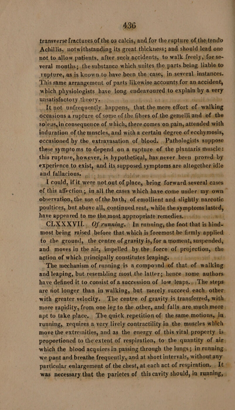 transverse fractures of the os calcis, and for the rupture of,thetendo Achillis,, notw ithstanding its great. thickness; and should lead one not to allow patients, after such accidents, to walk freely,|forse- veral months; {he substance which unites the parts, being liable to rupture, .asis known.to have been. the,oase; in several, instances. This same arrangement. of parts likewise accounts for an accident, which phy siologists have long apileatanred to explain by a need unsatisfactory, theoryeyainomtanneb eal. Oden pew cell Et not unfrequently D that se mere saut of, pet occasions a rupture of some of the fibres of the gemelliand, of the soleus,in consequence of w hich; there comes:on pain, attended with induration of the mnscles, : and with a certain degree.ofecchymosis, occasioned by the, extravasation of blood. ,, Pathologists suppose these symptoms to depend on a rupture, of the plantaris muscle: this rupture, however, i is hypothetical, has never been proved) by experience to exist, and. its, SUPP OSes, satiate are altogether idle and fallacious. “i oisive.seo ré 8 | I could, if it were nea out of sont Lis ee ssrséintets of this affection ;, in all the, cases which haye come under: my«own ° observation, the use of the bath; of emollient and. slightly. narcotic poultices, but above all, continued rest, while the symptoms lasted, have appeared to me the most appropriate remedies.» sd) oo.) CLXXXVIL. Of running. In running; the foot that is hind- most being raised before that. which is foremost be firmly: applied | to the ground, the centre of gravity.is, for a moment, suspended, and. moves in the air, impelled. by, the, force! of. share the action of which principally counstitutes leaping, a ~The mechanism of running,is a compoundof that, of elias and leaping, but resembling most.the latter;, hence. some authors. have defined it to consist of a succession of tte leaps., The steps: are not longer than in walking, but merely succeed, each, other. _with greater velocity. . The centre of gravity is transferred, with, more rapidity, from one leg to the. other, and, falls are, much more , apt to take place. The quick repetition of. the same, motions, in running, requires a very lively contractility in the, muscles wh 4 move the extremities, and as the energy of. this, vital, property. is. proportioned to the’ extent of respiration, to: the quantity of air, which the blood acquires in passing through the lungs; in running , we pant and breathe frequently, and at short intervals, without any particular enlargement of the chest, at each act of respiration... , Its was necessary that the parietes of this cavity should, in running, ;
