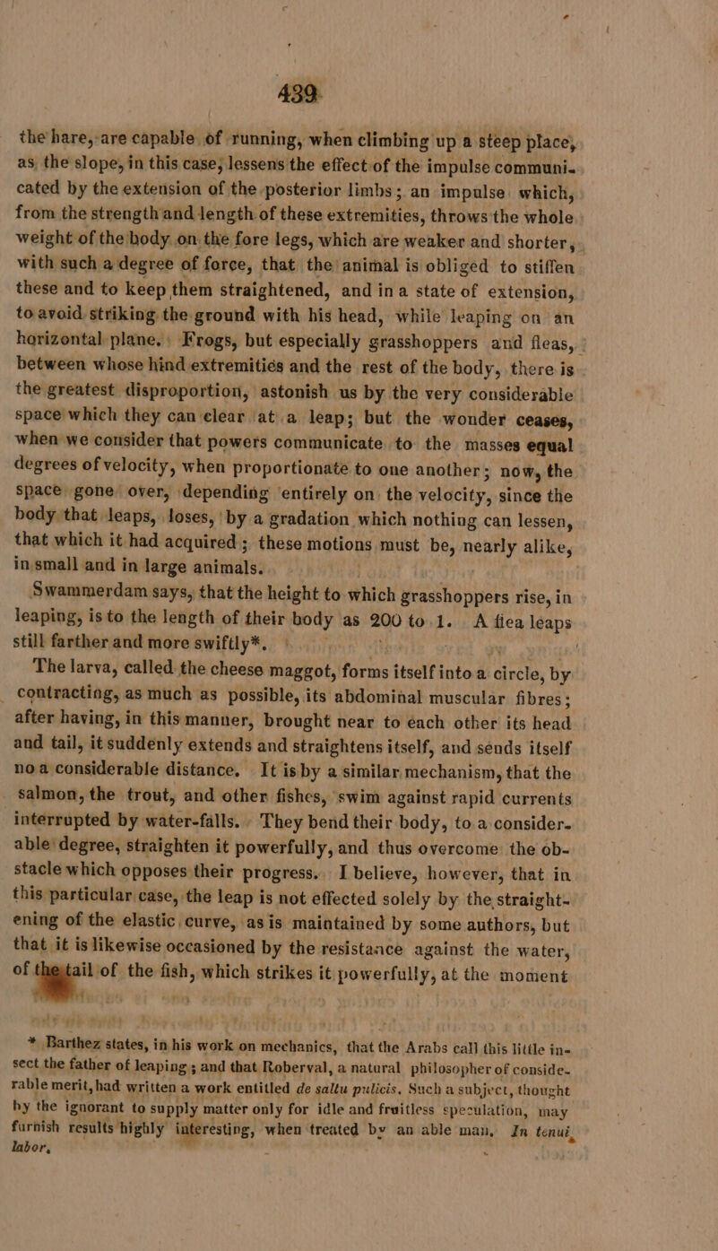 the hare,-are capable of running, when climbing up a steep place, as, the slope, in this case, lessens the effect of the impulse communi. cated by the extension of the posterior limbs; an impulse. which, from the strength and length of these extremities, throws the whole. weight of the body on. the fore legs, which are weaker and shorter, with such a degree of force, that the: animal is obliged to stiffen these and to keep them straightened, and ina state of extension, to avoid striking the ground with his head, while leaping on an horizontal plane. : Frogs, but especially grasshoppers and fleas, À between whose hindextremitiés and the rest of the body, there is the greatest disproportion, astonish us by the very considerable space which they can clear ‘ata leap; but the wonder ceases, when we consider that powers communicate to the masses equal degrees of velocity, when proportionate to one another ; now, the space gone over, depending entirely on. the velocity, since the body that leaps, loses, by a gradation which nothing can lessen, that which it had acquired ; these motions must be, nearly alike, in small and in large animals. Gd | Swammerdam says, that the height to which grasshoppers rise, in leaping, is to the length of their body as 200 to.1. A fica leaps still farther and more swiftly*, «© yy | The larva, called the cheese maggot, forms itself into a circle, by . contracting, as much as possible, its abdominal muscular fibres ; after having, in this manner, brought near to each other its head and tail, it suddenly extends and straightens itself, and sends itself noa considerable distance. It isby a similar mechanism, that the salmon, the trout, and other fishes, swim against rapid currents interrupted by water-falls. : They bend their body, to a consider. able: degree, straighten it powerfully, and thus overcome. the ob- stacle which opposes their progress. I believe, however, that in this particular case, the leap is not effected solely by the straight- ening of the elastic curve, asis maintained by some authors, but that it is likewise occasioned by the resistance against the water, - of the fish, which strikes it powerfully, at the moment i LE * Barthez states, in his work on mechanics, that the Arabs call this little ine sect the father of leaping; and that Roberval, a natural philosopher of conside- rable merit, had written a work entitled de saltu pulicis. Such a subject, thought hy the ignorant to supply matter only for idle and fruitless speculation, may furnish results highly interesting, when treated by an able man, Jn tenui, labor, Hu