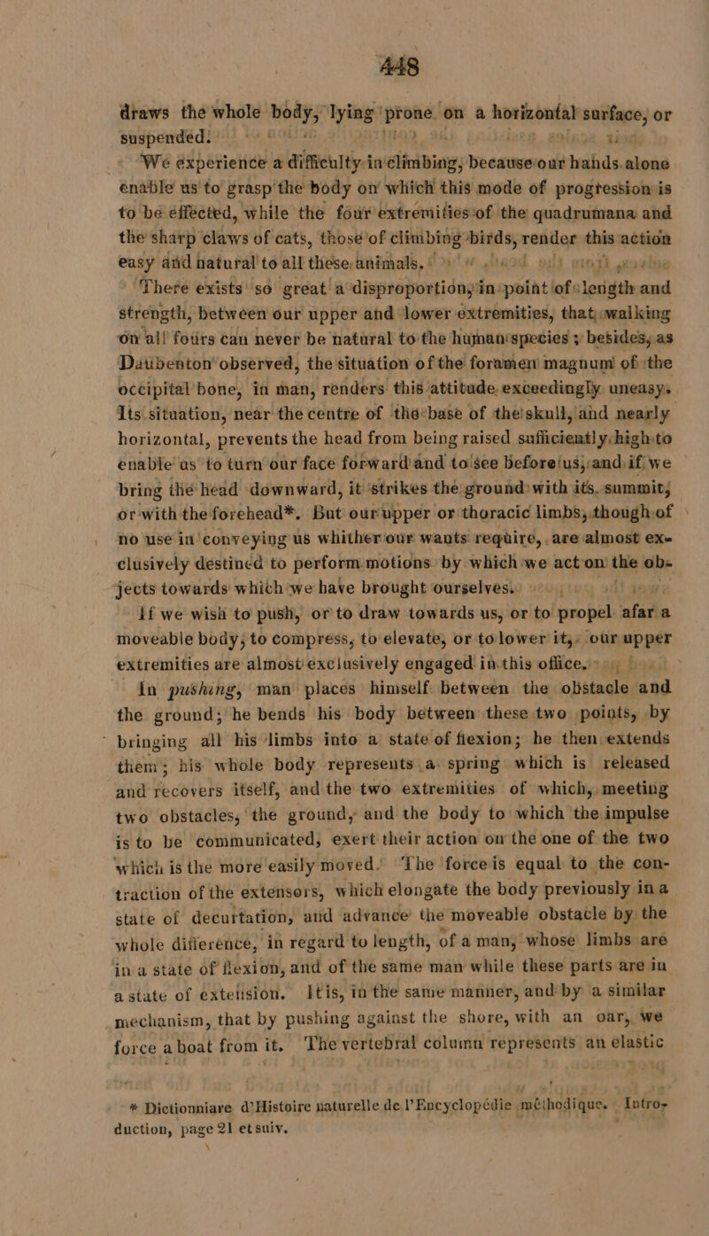 draws the whole td lying’ proie. on a D oige. surface, or suspended: 2.544 | | ti _« We experience a difficulty:in climbing, , becauseour RE ER enable us to grasp the body on which LE ass of progression is to be éffected, while the four extrémities of the quadrumana and the sharp claws of cats, those of climbing birds, render this action easy and natural to all these.animals.) 4 od of) moor There exists so great’ a disproportion in: Mit lots eds and strength, between our upper and lower extremities, that, walking ‘on al! fotirs can never be natural to the human‘species ; besides, as Datibenton’ observed, the situation of the foramen magnum of ithe occipital bone, in man, renders this. attitude. exceedingly. uneasy. Its situation, near the centre of thebase of the skull, and nearly horizontal, prevents the head from being raised fi Seve 2 y:high to enable as to turn our face forward and to'see before/us,and.if we bring the head downward, it ‘strikes the ground with its. summit, or with the forehead*. Bat ourupper or thoracic limbs, though of no use in conveying us whither our wants require, . are almost ex- clusively destined to perform motions by which we acton Paik ob- jects towards which we have brought ourselves. | if we wish to push, or to draw towards us, or to nie af a moveable body, to compress, to elevate, or tolower it;: our upper extremities are almost exclusively engaged inthis office. 1, L 2 In pushing, man’ places himself. between the obstacle and the ground; he bends his body between these two points, by bringing all his limbs into a state of fiexion; he then extends them; his whole body represents a. spring which is released and recovers itself, and the two extremities of which, meeting two obstacles, the ground, and the body to which the impulse is to be communicated, exert their action on the one of the two which is the more easily moved’ ‘The forceis equal to the con- raction of the extensors, which elongate the body previously ina state of decurtation, and advance: the moveable obstacle by the whole difference, in regard to length, of a man, whose limbs are in a state of flexion, and of the same man while these parts are in a state of exteiision. tis, in the same manner, and'by a similar mechanism, that by pushing against the shore, with an oar, we force aboat from it. The vertebral column represents an elastic * Dictionniare d’Histoire naturelle de Encyclopédie méthodique. Intro- duction, page 21 etsuiv. \