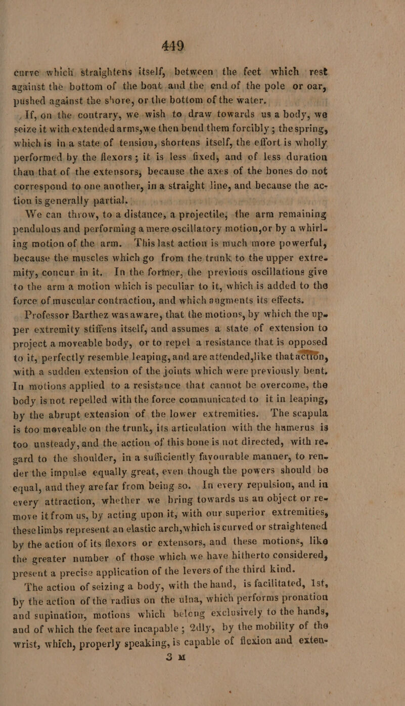curve which Straightens itself, between) the feet which rest against the bottom of the boat and the end of the pole or oar, pushed against the shore, or the bottom of the water. | , If, on the. contrary, we wish to draw towards us a body, we seize it with extended arms,we then bend them forcibly ; thespring, whichis ina state of tension, shortens. itself, the effort is wholly, performed by the flexors; it is less fixed, and of less duration than that of the extensors, because the axes of the bones do not correspond to one another, in a straight line, and because the ac- tion is generally partial. : | r : We can throw, to a distance, a projectile; the arm remaining pendulous and performing a mere oscillatory motion,or by a whirl. ing motion of the arm. This last action is much more powerful, because the muscles which go from the trunk to the upper extre. mity, concur in it. In the former, the previous oscillations give to the arm a motion which is peculiar to it, which is added to the force of muscular contraction, and which augments its effects. Professor Barthez wasaware, that the motions, by which the up. per extremity stiffens itself, and assumes a state of extension to project a moveable body, or to repel a resistance that is opposed to it, perfectly resemble leaping, and are attended, like that action, with a sudden extension of the joints which were previously bent, In motions applied to a resistance that cannot be overcome, the body isnot repelled with the force communicated to it in leaping, by the abrupt extension of the lower extremities. The scapula is too mereable on the trunk, its articulation with the humerus is too unsteady, and the action of this bone is not directed, with re. gard to the shoulder, in a sufficiently favourable manner, to ren. der the impulse equally great, even though the powers should be equal, and they arefar from being so. In every repulsion, and in every attraction, whether we bring towards us au object or ree move it from us, by acting upon it, with our superior extremities, theselimbs represent an elastic arch,which is curved or straightened by the action of its flexors or extensors, and these motions, like the greater number of those which we have hitherto considered, present a precise application of the levers of the third kind. The action of seizing a body, with the hand, is facilitated, 1st, by the action of the radius on the ulna, which performs pronation and supination, motions which belong exclusively to the hands, and of which the feet are incapable ; 2dly, by the mobility of the wrist, which, properly speaking, is capable of flexion and exten- 3 M
