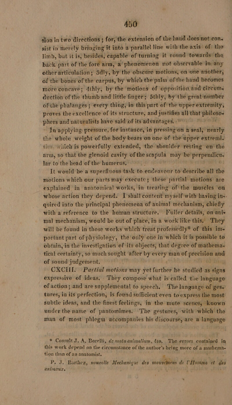 sion in two directions ; for, the extension of the hand does not con. sist in merely bringing it into a parallel line with the axis of the limb, but it is, besides, capable of turning it round towards the back part of the fore arm, a’ phenomenon not observable in: any other articulations; 8dly, by the obscure motions, on one another, of the bones of the carpus, by which the palm of the hand becomes more concave; 4thly, by the: motions of opposition and circum. duction of the thumb and little finger; 5thly, by the greatinumber of tle phalanges; every thing, in this part of the: upper extremity, proves the excellence of its structure, REPAS all that eee phers and naturalists have said of its’ advantages, «' ’ Ja applying pressure, for instance, in pressing ‘on a seal, near ly the whole weight of the body bears on one of the upper extremi- fies. which is powerfully extended, ‘the: shoulder resting on the arm, so that the glenoid cavity of the tie Si may be! fib lar to the head of the humerus, ; | It would be a superfluous task to endedebnr to deseribe all the motions which our parts may execute; these partial. motions are explained in anatomical works, in treating ofthe muscles ‘on whose action they depend. I shall content myself with having in. quired into the principal phenomena of animal mechanism, chiefly with a reference to the human structure, : Fuller details, on ani&lt; mal mechanism, would be out of place, in a work like this. They will be found in those works which treat professedly* of this im- portant part of physiology, the only one in which it is possible to obtain, in the investigation of its objects, that degree of mathema- tical certainty, so much sought after by ae man of precision and of sound judgement. Yi CXCIIT. Partial motions may yet further be studied as signs expressive of ideas. They compose what is called the language of action; and are supplemental to speech. The language of ges. tures, in its perfection, is found sufficient even to express the most subtle ideas, and the finest feelings, in the mute scenes, known under the name of pantomimes. The gestures, with which the man of most phlegm accompanies his discourse, are a language * Consult J. A. Borelli, de motu animalium, 4to, The errors contained in this work depend on the circumstance of the author’s being more of a mathema- tion than of an anatomist. : P, J. Barthez, nouvelle Mechanique des io ORAS de l'Homme et es animaure