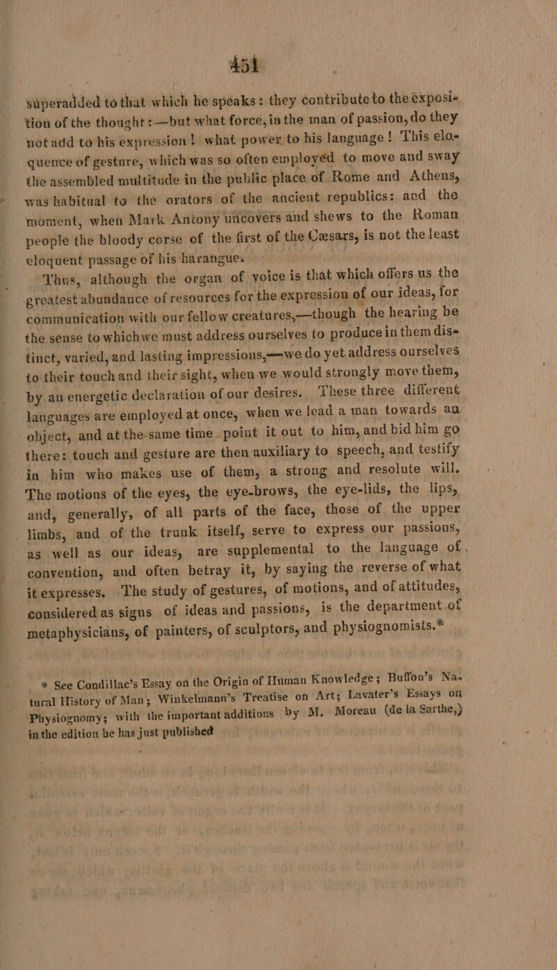 A451 süperadded to that which he speaks: they contribute to the exposi- tion of the thought :—but what force, inthe man of passion, do they notadd to his expression! what power to his language ! This elo- quence of gestare, which was so often employed to move and sway the assembled multitude in the public place of Rome and Athens, was habitual to thé orators of the ancient republics: and the moment, when Mark Antony uncovers and shews to the Roman people the bloody corse of the first of the Caesars, is not the least eloquent passage of his harangues ty Thus, although the organ of voice is that which offers us the greatest abundance of resources for the expression of our ideas, for communication with our fellow creatures,—though ‘the hearing be the sense to whichwe must address ourselves to produce in them dis» tinct, varied, and lasting impressions,=we do yet address ourselves to their touch and their sight, when we would strongly move them, by an energetic declaration of our desires. These three different languages are employed at once, when we lead a man towards an object, and at the-same time point it out to him, and bid him go there: touch and gesture are then auxiliary to speech, and testify ia him who makes use of them, a strong and resolute will. The motions of the eyes, the eye-brows, the eye-lids, the lips, and, generally, of all parts of the face, those of the upper . limbs, and of the trunk itself, serve to express our passions, as well as our ideas, are supplemental to the language of . convention, and often betray it, by saying the reverse of what itexpresses. The study of gestures, of motions, and of attitudes, considered as signs of ideas and passions, is the department.of metaphysicians, of painters, of sculptors, and physiognomisis.* * See Condillac’s Essay on the Origin of Human Knowledge; Buffon’s Na. tural History of Man; Winkelmann’s Treatise on Art; Lavater’s Essays on Physiognomy; with the important additions by M, Moreau (de la Sarthe,) in the edition he has just published i