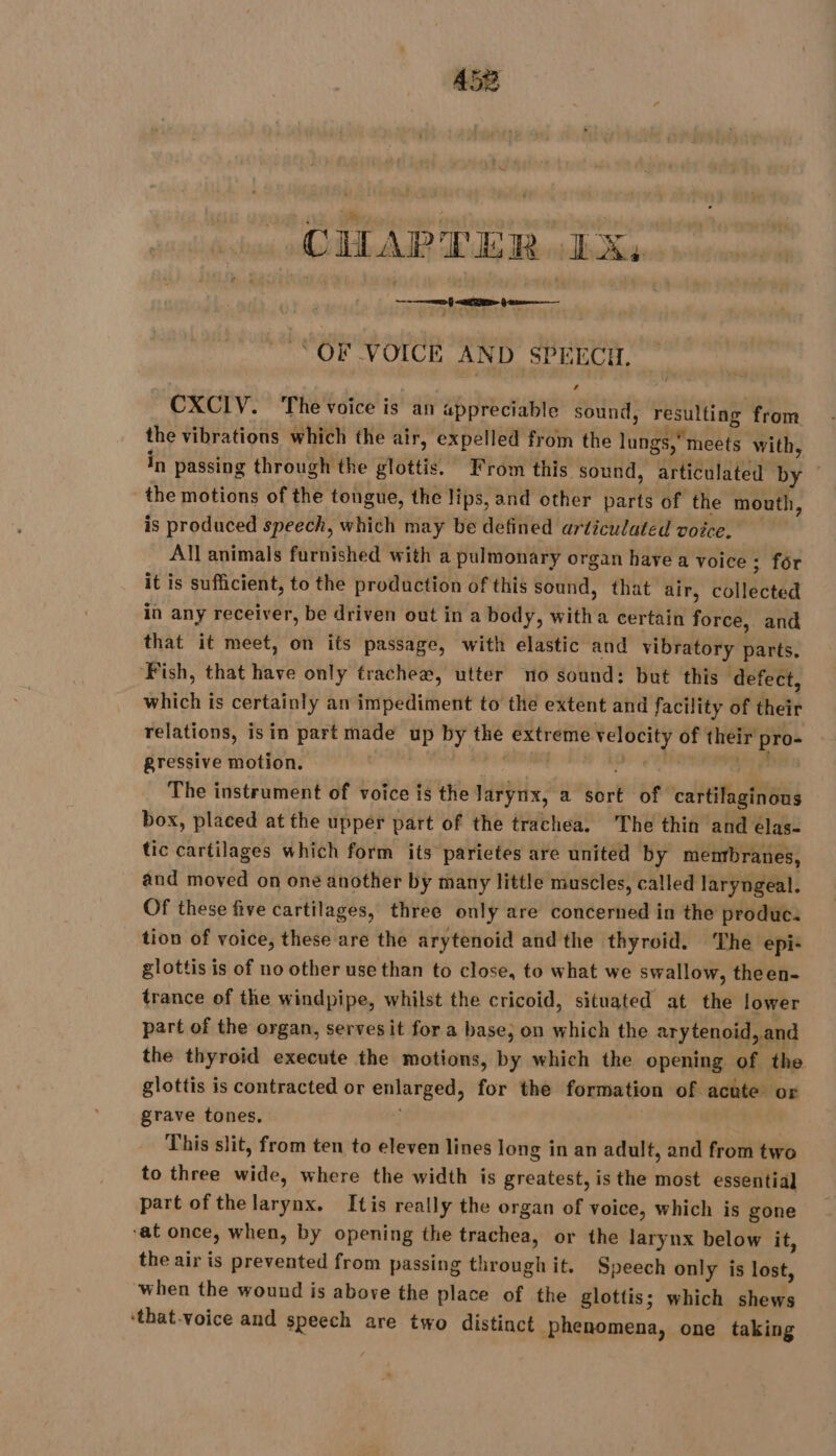 CHAPTER IX: “OF VOICE AND SPEECH. CXCIV. The voice is an appreciable sound, resulting from. the vibrations which the air, expelled from the lungs,” meets with, in passing through the glottis. From this sound, articulated by — the motions of the tongue, the lips, and other parts of the mouth, is produced speech, which may be defined articulated voice. All animals furnished with a pulmonary organ have a voice ; for it is sufficient, to the production of this sound, that air, collected in any receiver, be driven out in a body, witha certain force, and that it meet, on its passage, with elastic and vibratory parts. ‘Fish, that have only trachea, utter no sound: but this ‘defect, which is certainly an impediment to the extent and facility of their relations, isin part made up by the extreme velocity of their pro- gressive motion. CPPSNN MONET ae The instrument of voice is the Jarynx, a sort of cartilaginous box, placed at the upper part of the trachea, The thin and élas- tic cartilages which form its parietes are united by membranes, and moved on one another by many little muscles, called laryngeal. Of these five cartilages, three only are concerned in the produc. tion of voice, these are the arytenoid and the thyroid. The epi- glottis is of no other use than to close, to what we swallow, theen- trance of the windpipe, whilst the cricoid, situated at the lower part of the organ, servesit for a base; on which the arytenoid, and the thyroid execute the motions, by which the opening of the glottis is contracted or enlarged, for the formation of acute or grave tones. | This slit, from ten to eleven lines long in an adult, and from two to three wide, where the width is greatest, is the most essential part of the larynx. Itis really the organ of voice, which is gone ‘at once, when, by opening the trachea, or the larynx below it, the air is prevented from passing through it. Speech only is lost, when the wound is above the place of the glottis; which shews ‘that-voice and speech are two distinct phenomena, one taking
