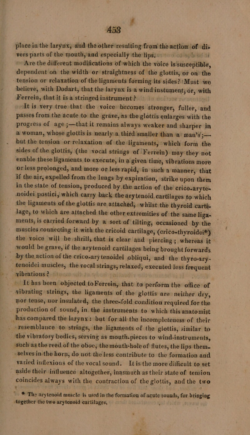 place in the larynx, and the other resulting from the action of dis vers parts of the mouth,’and especially the tips: pie tied 41 “Are the different modifications of which the voice is'susceptible, dependent on the width or straightness of the glottis, or on the tension or relaxation of the ligaments forming its sides? ‘Must we believe, with Dodart, that the larynx is a windinstument; or, with Ferrein, that it is a stringed instrument ? iyi | At is very true that the voice: becomes stronger, fuller, and passes from the acute to the grave, as the glottis enlarges with the progress of age ;—that it remains always weaker and sharper in a woman, whose glottis is nearly a. third smaller than ‘a’ man’s j— but the tension or relaxation of the ligaments, which form the sides of the glottis, (the vocal strings of Ferréin) may they not enable these ligaments to execute, in a given time, vibrations more or less prolonged, and more or less rapid, in such a manner, that if the air, expelled from the lungs by expiration, strike upon them in the state of tension, produced by.the action of the crico.aryte~ noidei postici, which carry back the arytenoid. cartilages to which the ligaments of the glottis are attached, whilst the thyroid cartic lage, to which are attached the other extremities of the same liga- ments, is carried forward by a sort of! tilting, occasioned by the muscles connecting it with the cricoid cartilage, (crico-thyroidei*) the voice will be shrill, that is clear and piercing ; whereas it | would be grave, if the arytenoid cartilages being brought forwards by the action of the crico-ary tenoidei obliqui, and the thyro-ary- _tenoidei muscles, the vocal strings, relaxed, executed less frequent ibrationsè. Lino oo) 20 ed devas It has been objected toFerrein, that to perform the office of vibrating strings, the ligaments of the glottis are neither dry, nor tense, nor insulated, the three-fold condition required for the production of sound, in. the instruments to which this anatomist has compared the larynx: but for all the incompleteness of their . «resemblance to: strings, the ligaments of the glottis, similar to the vibratory bodies, serving as mouth. pieces to wind-instruments, ‘such as the reed of the oboc, the mouth-hole of flutes, the lips them. -selvesin.the horn, do not the less contribute to the formation and varied inflexions of the vocal sound. Itis the more difficult to set aside their influence altogether, inasmuch as their state of tension coincides always with the contraction of the glottis, and the two : | * The arytenoid muscle is used in the formation of acute sounds, for bringing ' together the twe arytenoid cartilages, | ..