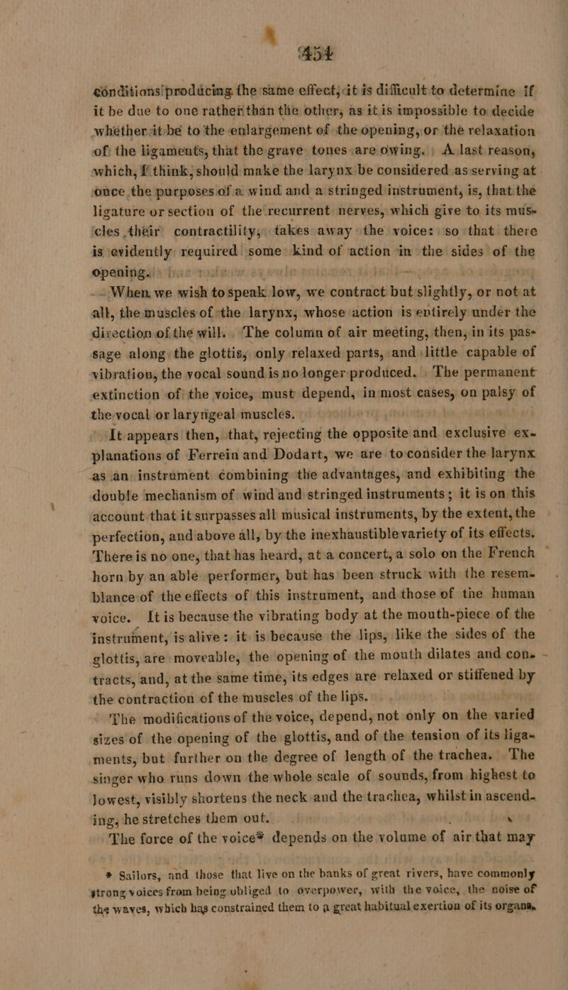 ADL conditions! prodacing the same effect; itis dificult to determine if it be due to one ratheiithan the other, as it is impossible to decide of: the ligaments, that the grave tones,are owing. : A last reason, which, f think; should make the larynx be considered asserving at once the purposes of a wind and a stringed instrument, is, that the ligature or section of the recurrent nerves, which give to its mus- cles their’ contractility, takes away the voice: ‘so that there is evidently required: some RD of action in the sides of the opening. | TE - When we wish é speak low, we contract but slightly, or notat all, the muscles of the larynx, whose action is entirely under the direction of the will. . The column of air meeting, then, in its pas- sage along: the glottis, only relaxed parts, and little capable of vibration, the vocal sound is no longer produced. | The permanent extinction of the voice, must depend, inmost cases, on palsy of the vocal or laryrigeal muscles. | ‘It appears then, that, rejecting the Nba and exclusive ex. planations of Ferrein and Dodart, we are to consider the larynx as an: instrument combining the advantages, and exhibiting the double mechanism of wind and stringed instruments ; it is on this account: that it surpasses all musical instruments, by the extent, the perfection, and above all, by the inexhaustiblevariety of its effects. There is no one, that has heard, at a concert, a solo on the French horn by an able performer, but has been struck with the resem. blance of the effects of this instrament, and those of the human voice. Itis because the vibrating body at the mouth-piece of the instrument, is alive: it is because the lips, like the sides of the glottis, are moveable, the opening of the mouth dilates and cons tracts, and, at the same time, its edges are relaxed or rstifiemenl by the contraction of the muscles of the lips. | The modifications of the voice, depend, not only on the te sizes of the opening of the glottis, and of the tension of its liga- ments, but further on the degree of length of the trachea. The singer who runs down the whole scale of sounds, from highest to lowest, visibly shortens the neck and the trachea, whilst in ascend. ing, he stretches them out. | \ The force of the voice* ii on the volume of. air that may # Sailors, and those that live on the banks of great rivers, have commonly strong voices from being ubliged to overpower, with the voice, the noise of the waves, which has constrained them to a great habitual exertion of its organs, :