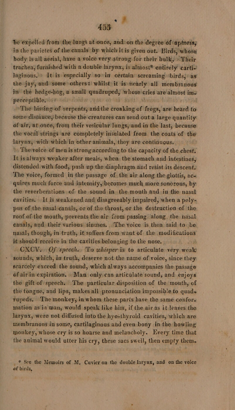 ds 455 ‘be expelled from the lungs at once, and: on the degree of captness; in the parietes of the canals by: whiclit is given out. Birds, whose body is ail aerial,:have a voice very strong:for their bulk: > Their trachea, furnished with a double larynx, is almost* entirely’ carti-' laginous. > It is especially sovin certain’ screaming “birds, : as the jay, and ‘some others: whilst: it is»nearly all membranous in the hedge-hog, a small PRES seine ‘cries are’ almost i ims ess igvi ens IEEE Oey Rh ; . | ‘The hissing of serpents: wits the Son ing of it are heard to some distante; because the creatures can send outa large quantity of air, at.once, from their vesicular lungs,and in the last, because the vocal strings are completely insulated from the coats of the larynx, with which in other animals, they are continuous. A) Pheivoice of men is strong according to the capacity of the chest. It isalways weaker after meals, when the stomach and intestines, distended with food, push up the diaphragm. and resist its descent. The voice, formed in the passage of, the air along the glottis, ac+ quires much force and intensity, becomes much more sonorous, by the reverberations of the sound in, the, mouth and in the nasal cavities. It is weakened and disagreeably impaired, when a poly- pus of the nasalscanals, or of the throat, or the destruction of the roof of. the mouth, prevents the air from passing along. the nasai canals, and. their various! sinuses. lThe voice is then said tobe. nasal, though, in truth, it suffers from want of the modifications if should receive in the cavities belonging to the nose. CXCV., Of speech. To whisperis to articulate: very ab ye which, im truth, deserve not the name of voice, since they scarcely ua the sound, which always accompanies the passage of air in expiration. : Man only:can articalate sound, and enjoys the gift of speech. The particular disposition of the, mouth, of the tongue, and lips, makes all ;pronunciation impossible to quads rupeds. The monkey, in whom these paris have the same confor. mation as in man, would speak like him, if the air as it leaves the larynx, were not diffused into the hyo-thyroid cavities, which are membranous in some, cartilaginous and even bony ‘in the howling monkey, whose cry is so hoarse and melancholy. Every time that the animal would utter his cry, these sacs swell, then empty them. * See the Memoirs of M, Cuvier on the double larynx, and on {he voice of birds,