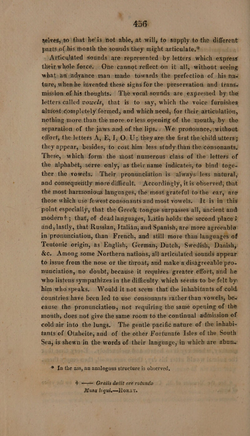 selves, so that he’is not able, at will, to supply to the Higorent pasts,of his mouth the sounds they might articulate.* Articulated sounds are represented by letters which artère their whôle force. One cannot reflect on it all, without seeing what» ad jadyance man made towards the nstfociibà of his nas ture, whemhe invented these signs for the preservation and trans: mission of-his thoughts. The vocdl sounds are expressed by the letters called vowels, that is to say, which the voice furnishes alniost:¢ompletely formed, and which need, for their articulation, nothing more than the more or less opening of the mouth, by the separation of the jaws and of the lips. ; We protiounce,;without effort, the letters A, E, I, O. U; they are the first the ‘child utters they appear, besides, to cost him: less study than the; consonants. These, which form the most numerous class of the letters of the alphabet, serve only, as their name indicates, to bind toge- ther the vowels. Their pronunciation is always! less natural, and consequently more dificult. : Accordingly, it is observed, that the most harmonious languages, thé most grateful tothe ear, are those which use fewest consonants and most vowels. It is in this point especially, that the Greek tongue surpasses all, ancient and modernt; that, of dead languages, Latin holds the second places and, lastly, that Russian, Jtalian, and Spanish, are more agreeable in pronunciation, than French, and still more than languages of Teutonic origin, as English, Corus Dutch, Swedish, Danish, — &amp;c. Among some Northern nations, all articulated sounds appear to issue from the nose or the throat, and make a disagreeable pro- nunciation, no doubt, because it requires greater effort, and he who listens sympathizes in the difficulty which seems to be felt by: him who speaks. Would it not seem that the inhabitants of cold countries have been led to use consonants rather than vowels, be-~ eause the pronunciation, not requiring the samé opening of the mouth, does not give the same room to the continual admission of cold'air into the lungs. The gentle pacific nature of the inhabi- tants of Otaheite, and of the other Fortunate Isles of the South Sea, is shewn in the words of their language, in which are abuns * In the ass, an analogous structure is observed, + —— Graiis dedit cre rotundo Musa loquism——HoRAT.