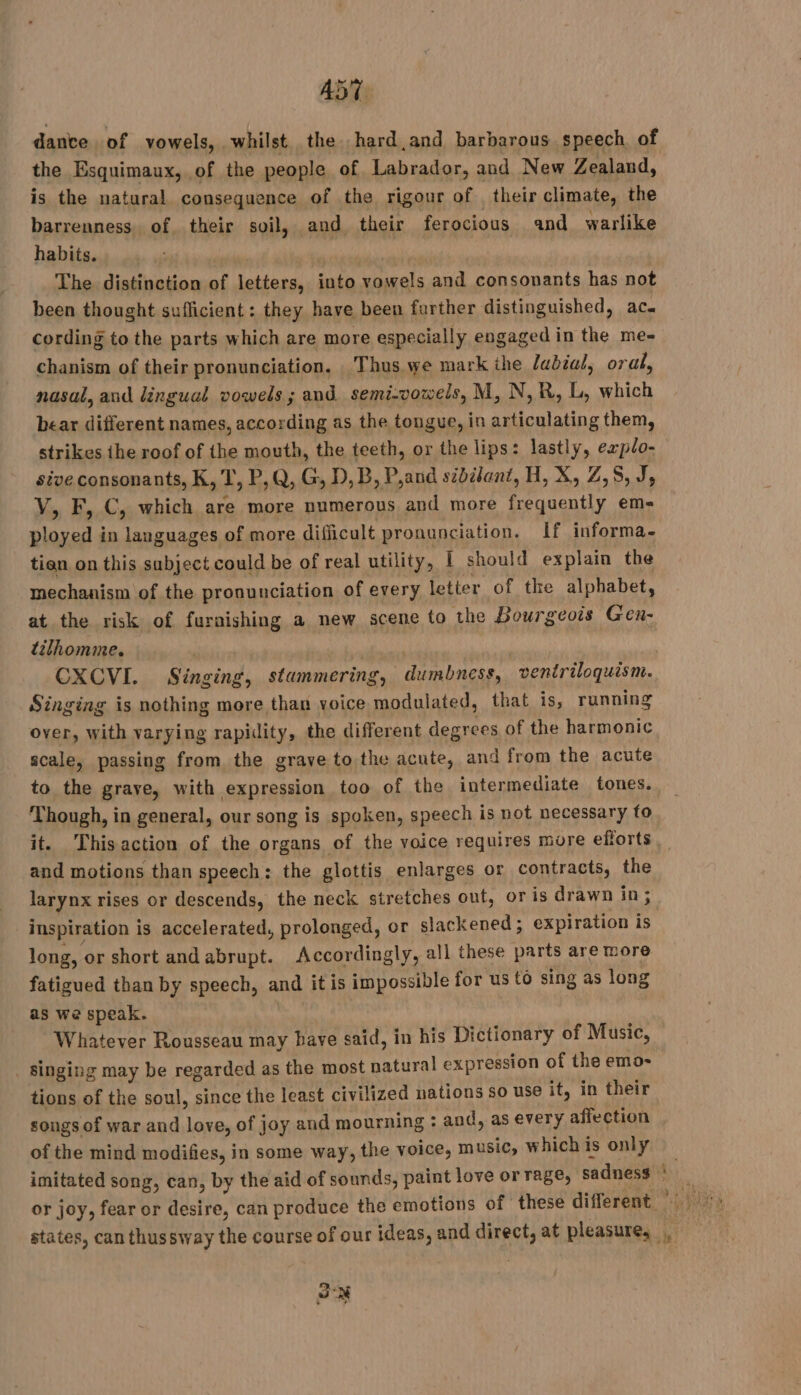 451 dante. of vowels, whilst. the hard and barbarous speech of the Esquimaux, of the people of Labrador, and New Zealand, is the natural consequence of the rigour of their climate, the barrenness. of their soil, and their ferocious and warlike habits. The distinction of pra: into vowels and consonants has not been thought sufficient : they have been further distinguished, ac. cording to the parts which are more especially engaged in the me- chanism of their pronunciation. Thus we mark ihe lubiul, oral, nasal, and lingual vowels; and. semi-vowels, M, N,R, L, which bear different names, according as the tongue, in articulating them, strikes the roof of the mouth, the teeth, or the lips: lastly, explo- sive consonants, K, T, P,Q, G, D,B, P,and sibilant, H, X, Z,5, J, V, F, C, which are more numerous and more frequently em- ployed in languages of more difficult pronunciation. If informa. tian on this subject could be of real utility, [ should explain the mechanism of the pronunciation of every letter of the alphabet, at the risk of furaishing a new scene to the Bourgeois Gen- tilhomme. FORD CXCVI. Singing, stammering, dumbness, ventriloquism. Singing is nothing more than voice modulated, that is, running over, with varying rapidity, the different degrees of the harmonic scale, passing from the graye to the acute, and from the acute to the graye, with expression too of the intermediate tones. Though, in general, our song is spoken, speech is not necessary to it. Thisaction of the organs of the voice requires more efforts and motions than speech: the glottis enlarges or contracts, the larynx rises or descends, the neck stretches out, or is drawn in; inspiration is accelerated, prolonged, or tered expiration is long, or short andabrupt. Accordingly, all these parts are more fatigued than by speech, and it is impossible for us to sing as long as we speak. Whatever Rousseau may have said, in his Dictionary of Music, . singing may be regarded as the most natural expression of the emo- tions of the soul, since the least civilized nations so use it, in their songs of war and love, of joy and mourning : and, as every affection of the mind modifies, in some way, the voice, music, whichis only imitated song, can, by the aid of sounds, paint love or rage, sadness À or joy, fear or désire, can produce the emotions of these different states, can thussway the course of our ideas, and See at pleasure, 3. x