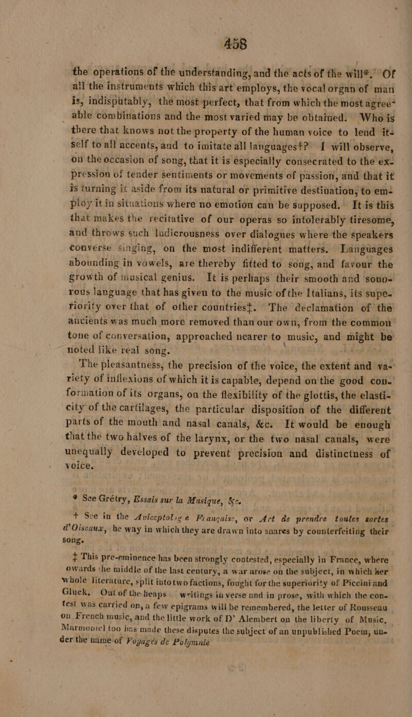the operations of the understanding, and the acts of the will*, Of all the instruments which this art employs, the vocal organ of man is, indisputably, the most-perfect, that from which the most agree“ _ able combinations and the most varied may be obtained. Whois there that knows not the property of the human voice to lend it: self to all accents, and to imitate all languagest? I will observe, on the occasion of song, that it is especially consecrated to the ex- pression of tender sentiments or movements of passion, and that it is turning it aside from its natural or primitive destination, to em2 ploy it in situations where no emotion can be supposed. It is this that makes the recitative of our operas so intolerably tiresome, and throws such ludicrousness over dialogues where the speakers converse singing, on the most indifferent matters. Languages abounding in vowels, are thereby fitted to song, and favour the growth of musical genius. It is perhaps their smooth and sono- rous language that has given to the music of the Italians, its supe- riority over that of other countriest. The declamation of the ancients was much more removed than our own, from the common tone of conversation, appreached nearer to music, and might be noted like real song. . The pleasantness, the precision of the voice, the extent and va- riety of inflexions of which it is capable, depend on the good con- formation of its organs, on the flexibility of the glottis, the elasti- city of the cartilages, the particular disposition of the different parts of the mouth and nasal canals, &amp;c. It would be enough that the two halves of the larynx, or the two nasal canals, were unequally developed to prevent precision and distinctness of voice. | | ¥ See Grétry, Essais sur la Musique, &amp;c. + See in the Aviceptolige Française, ov Art de prendre toules sortes @ Oiseaux, he way in which they are drawn into snares by counterfeiting their song. pm + This pre-eminence has been strongly contested, especially in France, where owards ‘he middle of the last century, a war arose on the subject, in which her whole literature, split into two factions, fought for the superiority of Piccini and Gluck, Out of the heaps writings in verse and in prose, with which the con- test was carried on, a few epigrams will be remembered, the letter of Rousseau on French music, and the little work of D’ Alembert on the liberty of Music, Marmonie} too has made these disputes the subject of an unpublished Poem, uu» der the ndme of Voyages de Polymnie