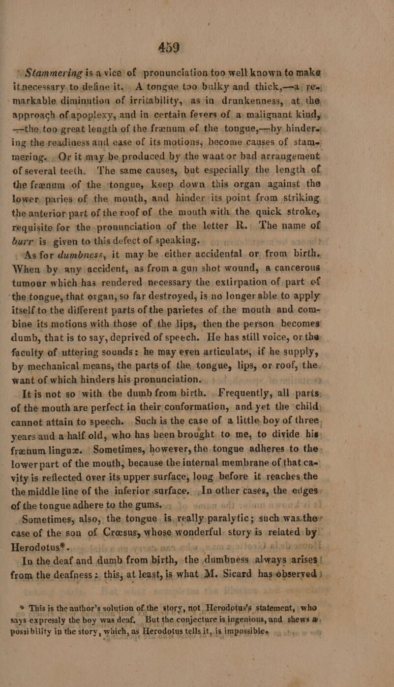 Stammering is a vice! of pronunciation too well known to make itnecessary. to define it. A tongue too bulky and thick,—a: res; -markable diminution of irritability, as in drunkenness, at the, approach of apoplexy, and in certain fevers of a malignant kind, the too great length of the frenum of the tongue,—by hinder. ing the readiness and ease of its motions; become causes of stame: mering. , Or it may, be produced by the waator bad arrangement, of several teeth. The same causes, but especially the length of the frænum of the ‘tongue, keep down this organ against the lower. paries of the mouth, and hinder its point from striking the anterior part of the roof of the mouth with the quick stroke, requisite for the pronunciation of the letter R. The name of burr is given to this defect of speaking. . As for dumbness, it may be either accidental or from birth. When by any accident, as from a gun shot wound, a cancerous tumour which has rendered necessary the extirpation of part of ‘the tongue, that organ, so far destroyed, is no longer able to apply itself to the different parts of the parietes of the mouth and com- bine its motions with those of the lips, then the person becomes dumb, that is to say, deprived of speech. He has still voice, or the: faculty of uttering sounds : he may even articulate, if he supply, by mechanical means, the parts of the, tongue, lips, or roof, the. want of which hinders his pronunciation. It is not so with the dumb from birth. , Frequently, all parts: of the mouth are perfect in their conformation, and yet the child; cannot attain to speech. , Such is the case of a little. boy of three, years and a half old, who has been brought to me, to divide. his: frænum linguz. Sometimes, however, the tongue adheres to the: lower part of the mouth, because the internal membrane of that:ca= vity is reflected over its upper surface, long before it reaches the the middle line of the inferior surface, ;În other cases, the ed gee of the tongue adhere to the gums, , reget à | Sometimes, also, the tongue. is, really, FAR such RE Rs case of the:son of Croesus, whose wonderful: story is related. gs Herodotus*. J nisl senelt In the deaf and alah tae birth, sii Jamie de salen arises { | from the deafness; this, at least, If is what, M. Sicard has-observed } % This is the author’s solution ofthe story, not, _Herodotus’s statement, : who says expressly the boy was deaf, But the conjecture is ingenious, and shews a, possi bility in the story, which, as s Herodotus tells it,.is impossiblee