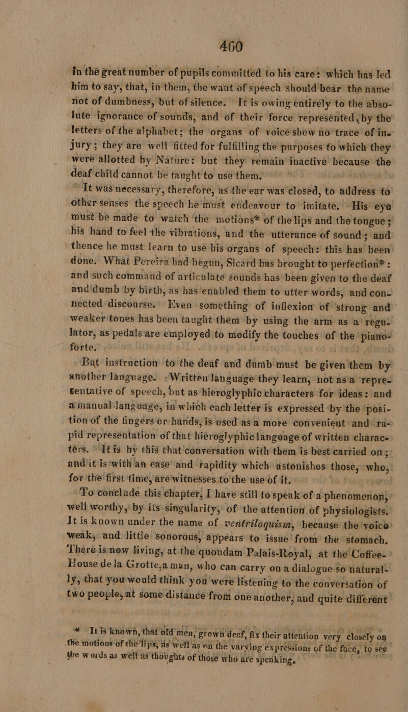 in the great number of pupils committed to his care: which has led him to say, that, in them, the want of speech should bear the name not of dumbness, but of silence. It is owing entirély to the abso- lute ignorance of sounds, and of their force represénted, by the letters of the alphabet; the organs of voice shew no’trace of in- jury ; they are well fitted for fulfilling the purposes to which they were allotted by Nature: but they remain inactive because the deaf child cannot be taught to use them. | | ft was necessary, therefore, as the ear was closed, to address to other senses the speech he must endeavour to imitate. His eye must be made to watch the motions* of the lips and the tongue; his hand to feel the vibrations, and the utterance of sound; and thence he must learn to use his organs of speech: this has been done. What Pereira had begun, Sicard has brought to perfection* : and such command of articulate sounds has been given to the deaf and'dumb by birth, as has enabled them to utter words, and con- nected discourse. Even something of inflexion of strong and weaker tones has been taught them by using the arm as a! regu. lator, as pedals are employed to modify the touches of the piano- forte. | ‘ah | LS 01 bad ei Bat instruction to the deaf and dumb must be given them by another language. : Written language they learn, not asa repre. gentative of speech, but as hieroglyphic characters for ideas: and a manual language, in which each letter is expressed ‘by the posi- tion of the fingérs'or hands, is used as a more Convenient and: ra- pid representation of that hieroglyphic language of written charac- ters. “itis by this that conversation with them is best carried on: and it'is‘with ‘an ease’ and rapidity which’ astonishes those, who, for the first time, are‘witnésses to the use of it, | ro To conclade this chapter, I have still to speak of a phenomenon, well worthy, by its singularity, of the attention of vhysiologists. It is known under the name of ventriloquism, because the voice’ weak, and little sonorous, appears to issue’ from’ the stomach. ‘There ismow living, at the quondam Palais-Royal, at the Coffee. House dela Grotte,a man, who can carry on a dialugue so natural- ly, that you would think you were listening to the conversation of two people;at some distance from one another, and quite different vo It is known, that old men, grown deef, fix their attention very Closely on the motions of the lips, ds well as on the varying expressions of the face, to see She words as well as thoughts of those who are speaking,
