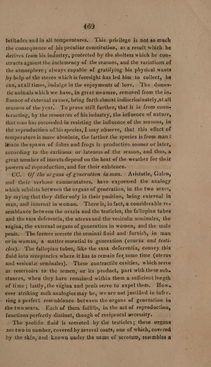 atitudes and in all temperatures, This privilege is not so much the consequence of his peculiar constitution, as a result which he derives from his industry, protected by the shelters which he con- the atmosphere; always capable ef gratifying-his physical wants by help of the stores which is foresight has led him to collect, he can, at all times, indulge in the enjoyments of love. The domes- tic animals which we have, in great measure, removed from the in. fluence of external causes, bring forth almost indiscriminately.at all seasons of the year. To prove still further, that it is from coun- teracting, by the resources of his industry, the influence of nature, that map has succeeded in resisting the influence of the seasons, in the reproduction of his species, | may observe, that this effect of temperature is more absolute, the farther the species is from man: Hence the spawn of fishes and frogs is productive sooner or later, according to the earliness: or lateness of the season, aud thus, a great number of insects depend on the heat of the weather for their powers-of reproduction, and for their existence. CC. Of the orguns of g2neration inman. Aristotle, Galen, and their verbose commentators, have expressed the analog by saying that they differ only in their position, being external in man, and internal in woman. There is, in fact, a considerable re- semblance between the ovaria and the testicles, the fallopian tubes and the vasa deferentia, the uterusand the vesiculæ seminales, the vagina, the external organs of generation in women, and the male penis. The former secrete the seminal fluid and furnish, in man orin woman, a matter essential to generation (ovariu and testi- cles). The fallopian tubes, like the vasa deferentia, convey this fluid into receptacles where it has to remain for some time (uterus and vesiculæ seminales). These contractile cavities, which serve as reservoirs to the semen, or its product, part with these sub. stances, when they have remained within them a sufficient length of time; lastly, the vagina and penis serve to expel them. How. ring a perfect resemblance between the organs of generation in the twosexes. ach of them fulfills, in the act of reproduction, functions perfectly distinct, though of reciprocal aecessity. ‘The prolific fluid is secreted by the testicles; these organs are-two in number, covered by several coats, one of which, covered by the skin, and known ynder the name of scrotum, resembles a