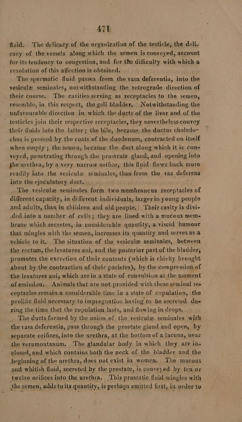 AT fluid, The delicacy of the organization of the testicle, the deli- cacy of the vessels along which the semen is conveyed, account for its tendency to congestion, and for the difliculty with which a resolution of this affection is obtained. The spermatic fluid passes from the vasa deferentia, into the vesiculæ seminales, notwithstanding the retrograde direction of : their course. The cavities serving as receptacles to the semen, resemble, in this respect, the gall bladder. Notwithstanding the unfavourable direction in which the ducts of the liver and of the testicles join their respective receptacles, they nevertheless convey their fluids into the latter; the bile, because the ductus choledo- chus is pressed by the coats of the duodenum, contracted on itself when empty ; the semen, because the duct along which it is con- veyed, penetrating through the prostrate gland, and opening into the urethra, by a very narrow orifice, this fluid flows back more readily into the vesiculz aus than from the vas deferens into the ejaculatory duct.’ ‘ The vesiculæ semihales re two, membrancas receptacles of different capacity, in different individuals, larger in young people and adalts, than in children and old people. ‘Their cavity is divi- ded into a number of cells; they are lined with a mucous mem- brane which secretes, in considerable quantity, a viscid humour that mingles with the semen, increases its quantity and serves as a vehicle to it. The situation of the vesiculæ seminales, between the rectum, the levatores ani, and the posterior part of the bladder, promotes the excretion of their contents (which is chiefly brought ‘about by the contraction of their parietes), by the compression of the levatores ani, which arein a state of convulsion at the moment of emission. Animals that are not provided with these seminal re- ceptacles remain a considerable time in a state of copulation, the prolific fluid necessary to impregnation having to be secreted dus … ring the time that the copulation Jasts, and flowing in drops, _ The ducts formed by the union of the vesiculæ seminales with the vasa deferentia, pass through the prostate gland and open, by separate orifices, into the urethra, at the bottom of a lacuna, near the verumontanum. The glandular body in which they are in- closed, and which contains both the neck of the bladder and the beginning of the urethra, does not exist in women, The mucous and whitish fluid, secreted by the prostate, is conveyed by ten or twelve orifices into the urethra. This prostatic fluid mingles with the semen, adds to its quantity, is perhaps emitted first, in order to